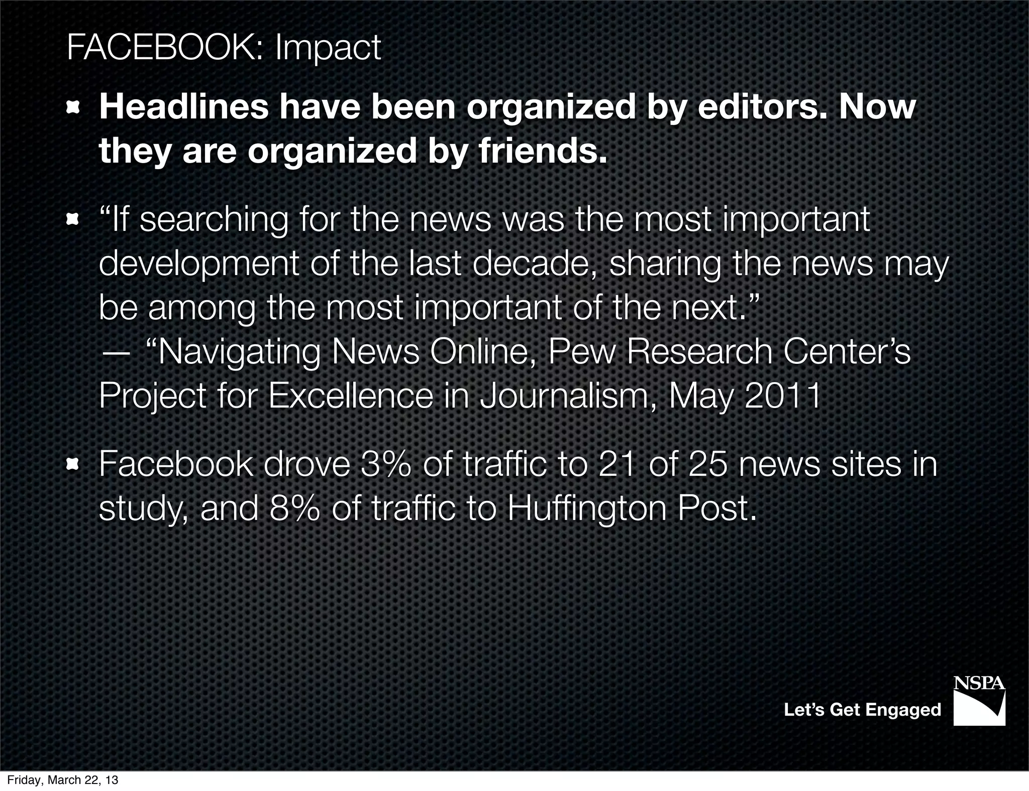 FACEBOOK: Impact
                Headlines have been organized by editors. Now
                they are organized by friends.
                “If searching for the news was the most important
                development of the last decade, sharing the news may
                be among the most important of the next.”
                — “Navigating News Online, Pew Research Center’s
                Project for Excellence in Journalism, May 2011
                Facebook drove 3% of trafﬁc to 21 of 25 news sites in
                study, and 8% of trafﬁc to Hufﬁngton Post.




                                                           Let’s Get Engaged


Friday, March 22, 13
 