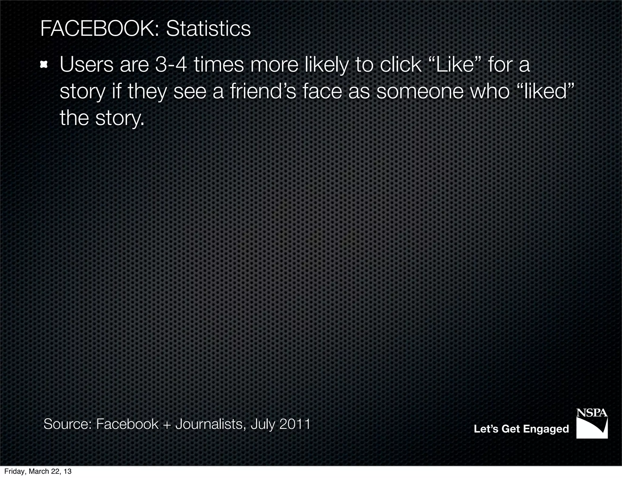 FACEBOOK: Statistics
                Users are 3-4 times more likely to click “Like” for a
                story if they see a friend’s face as someone who “liked”
                the story.




           Source: Facebook + Journalists, July 2011        Let’s Get Engaged


Friday, March 22, 13
 