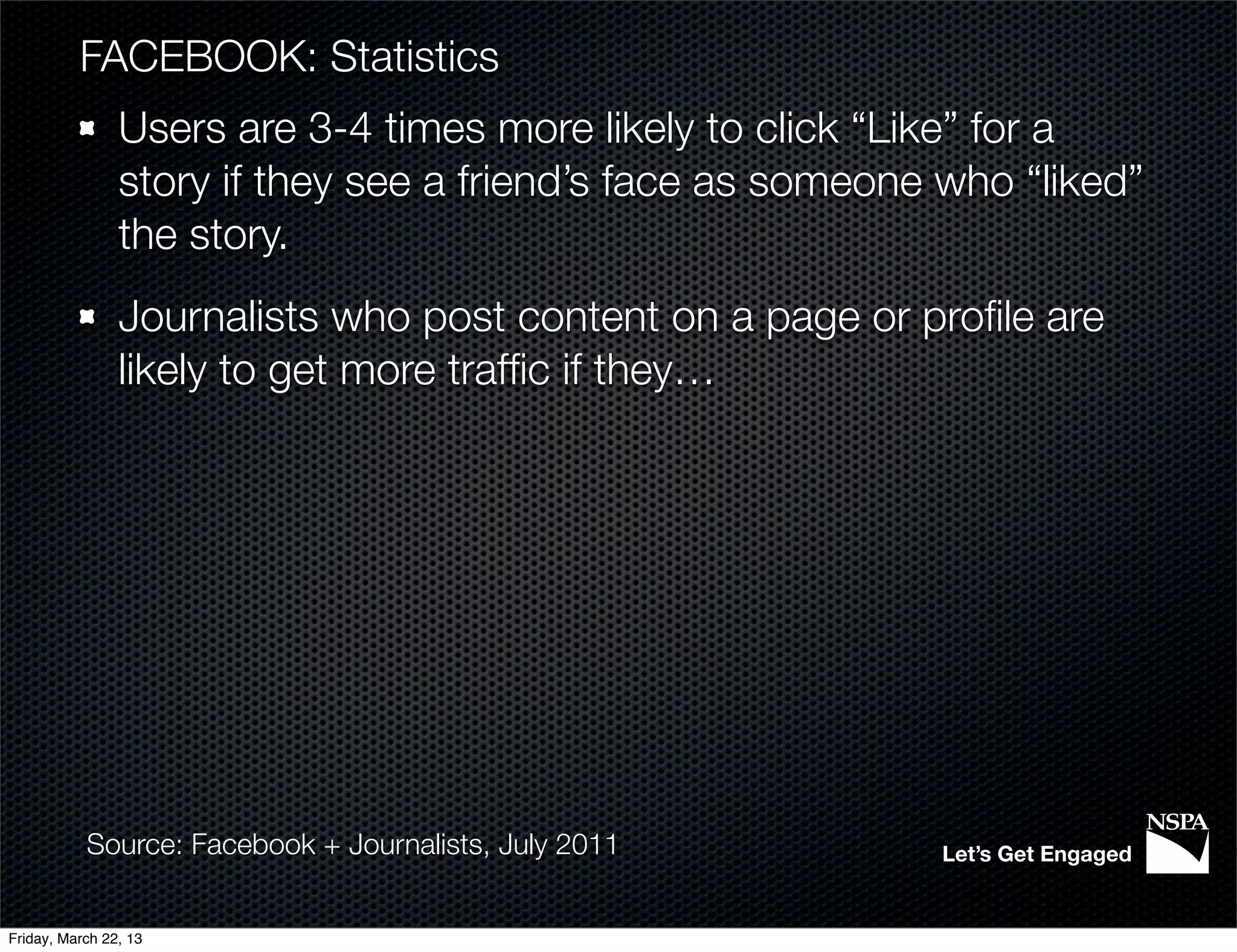 FACEBOOK: Statistics
                Users are 3-4 times more likely to click “Like” for a
                story if they see a friend’s face as someone who “liked”
                the story.
                Journalists who post content on a page or proﬁle are
                likely to get more trafﬁc if they…




           Source: Facebook + Journalists, July 2011        Let’s Get Engaged


Friday, March 22, 13
 