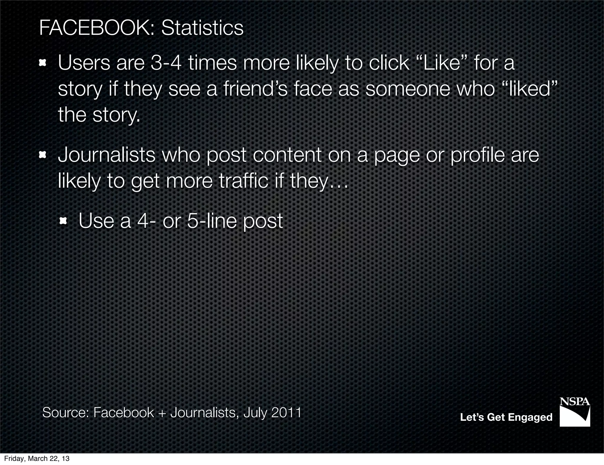 FACEBOOK: Statistics
                Users are 3-4 times more likely to click “Like” for a
                story if they see a friend’s face as someone who “liked”
                the story.
                Journalists who post content on a page or proﬁle are
                likely to get more trafﬁc if they…
                       Use a 4- or 5-line post




           Source: Facebook + Journalists, July 2011        Let’s Get Engaged


Friday, March 22, 13
 