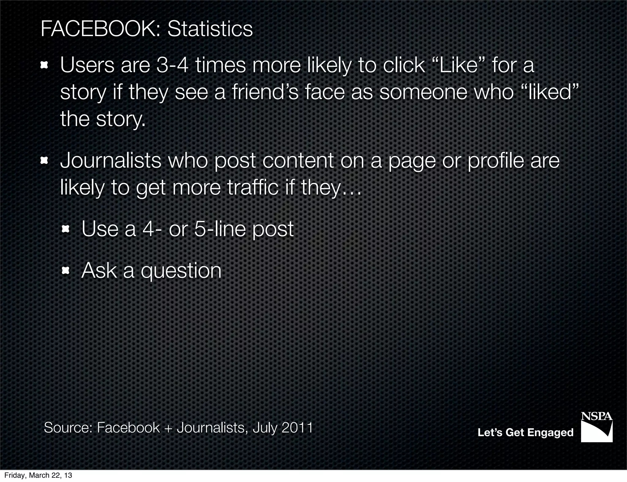 FACEBOOK: Statistics
                Users are 3-4 times more likely to click “Like” for a
                story if they see a friend’s face as someone who “liked”
                the story.
                Journalists who post content on a page or proﬁle are
                likely to get more trafﬁc if they…
                       Use a 4- or 5-line post
                       Ask a question




           Source: Facebook + Journalists, July 2011        Let’s Get Engaged


Friday, March 22, 13
 