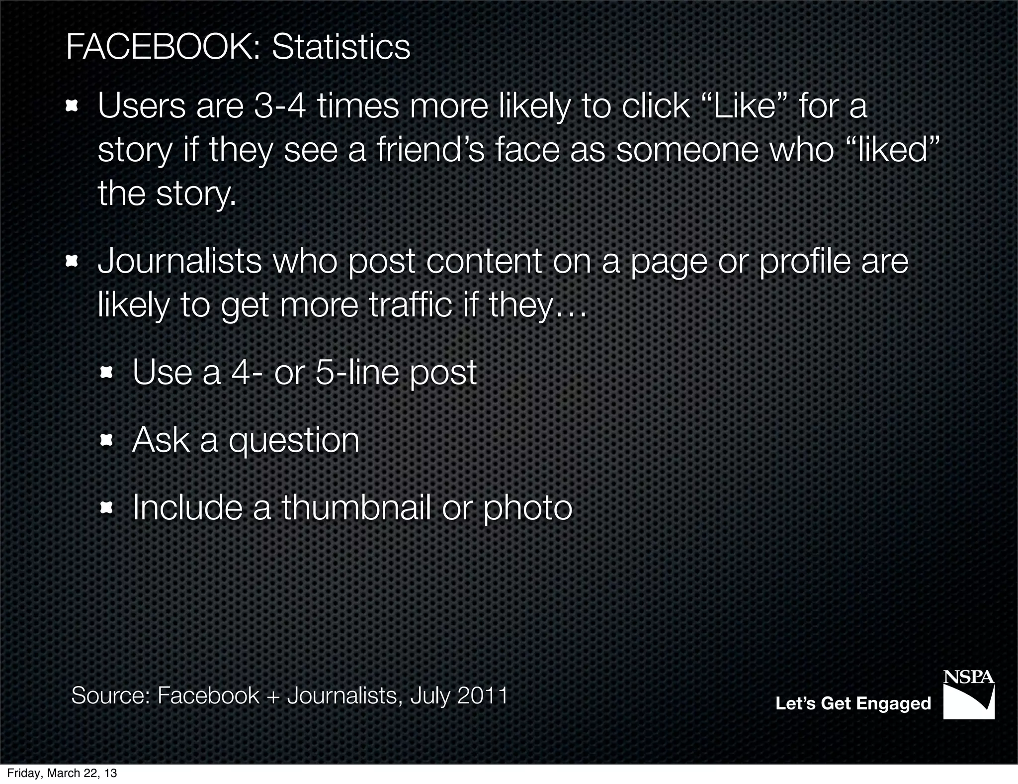 FACEBOOK: Statistics
                Users are 3-4 times more likely to click “Like” for a
                story if they see a friend’s face as someone who “liked”
                the story.
                Journalists who post content on a page or proﬁle are
                likely to get more trafﬁc if they…
                       Use a 4- or 5-line post
                       Ask a question
                       Include a thumbnail or photo




           Source: Facebook + Journalists, July 2011        Let’s Get Engaged


Friday, March 22, 13
 