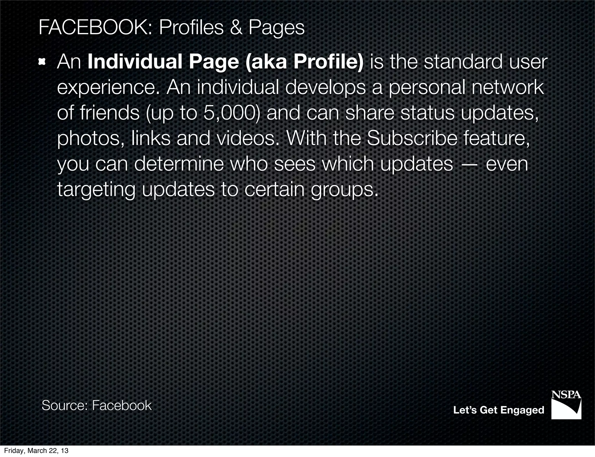 FACEBOOK: Proﬁles & Pages
                An Individual Page (aka Proﬁle) is the standard user
                experience. An individual develops a personal network
                of friends (up to 5,000) and can share status updates,
                photos, links and videos. With the Subscribe feature,
                you can determine who sees which updates — even
                targeting updates to certain groups.




           Source: Facebook                                Let’s Get Engaged


Friday, March 22, 13
 
