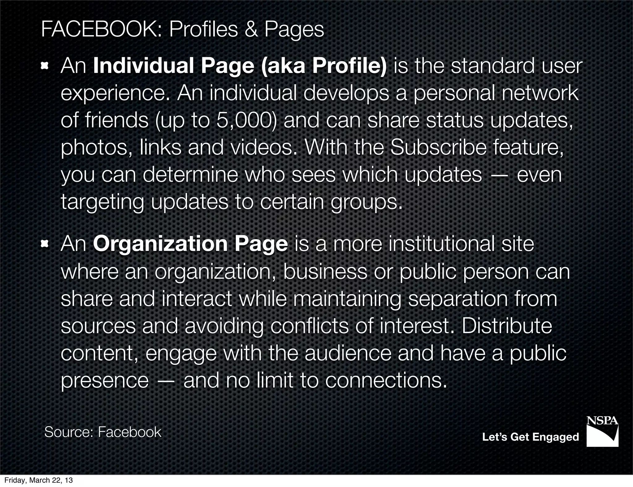 FACEBOOK: Proﬁles & Pages
                An Individual Page (aka Proﬁle) is the standard user
                experience. An individual develops a personal network
                of friends (up to 5,000) and can share status updates,
                photos, links and videos. With the Subscribe feature,
                you can determine who sees which updates — even
                targeting updates to certain groups.
                An Organization Page is a more institutional site
                where an organization, business or public person can
                share and interact while maintaining separation from
                sources and avoiding conﬂicts of interest. Distribute
                content, engage with the audience and have a public
                presence — and no limit to connections.

           Source: Facebook                                Let’s Get Engaged


Friday, March 22, 13
 