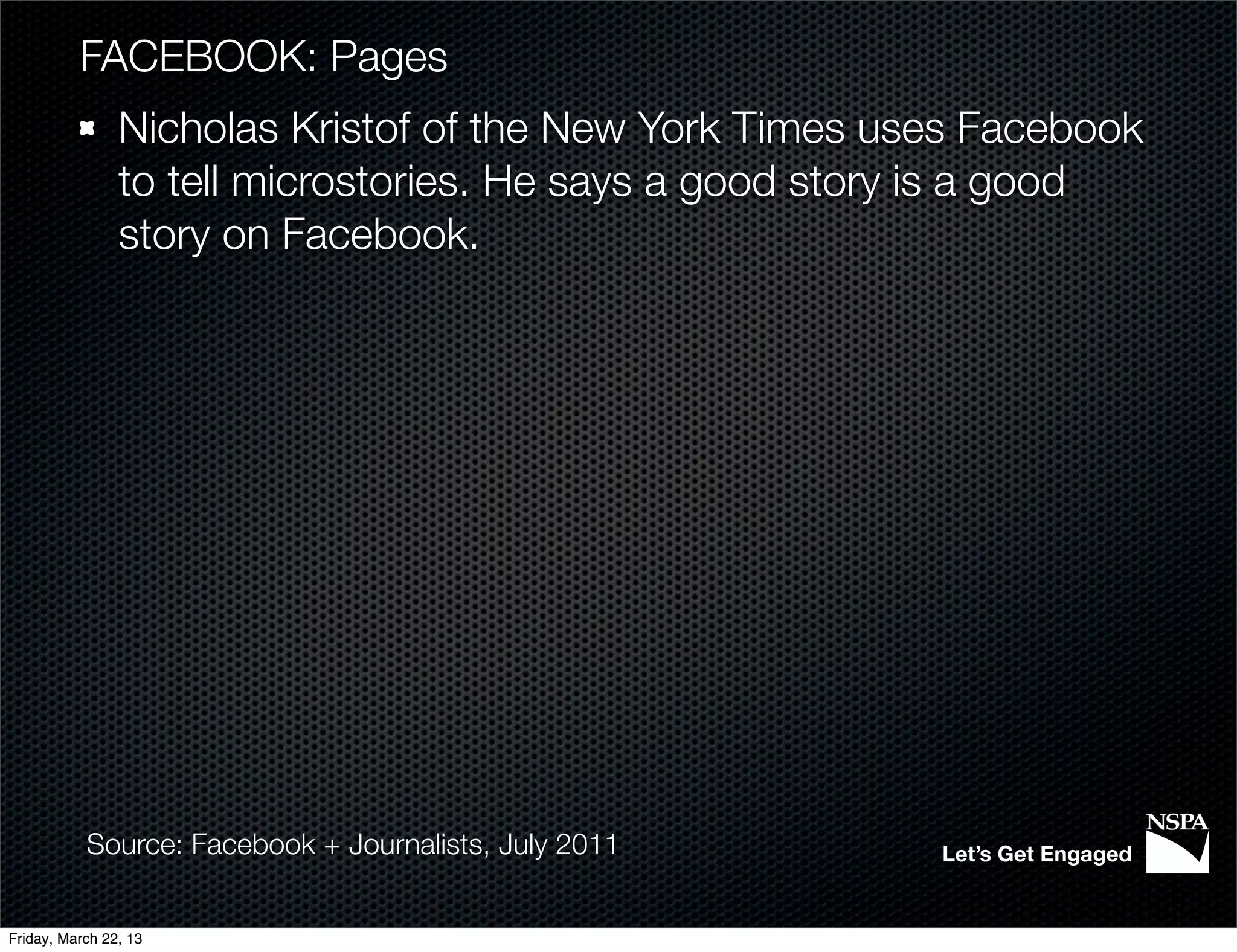 FACEBOOK: Pages
                Nicholas Kristof of the New York Times uses Facebook
                to tell microstories. He says a good story is a good
                story on Facebook.




           Source: Facebook + Journalists, July 2011     Let’s Get Engaged


Friday, March 22, 13
 