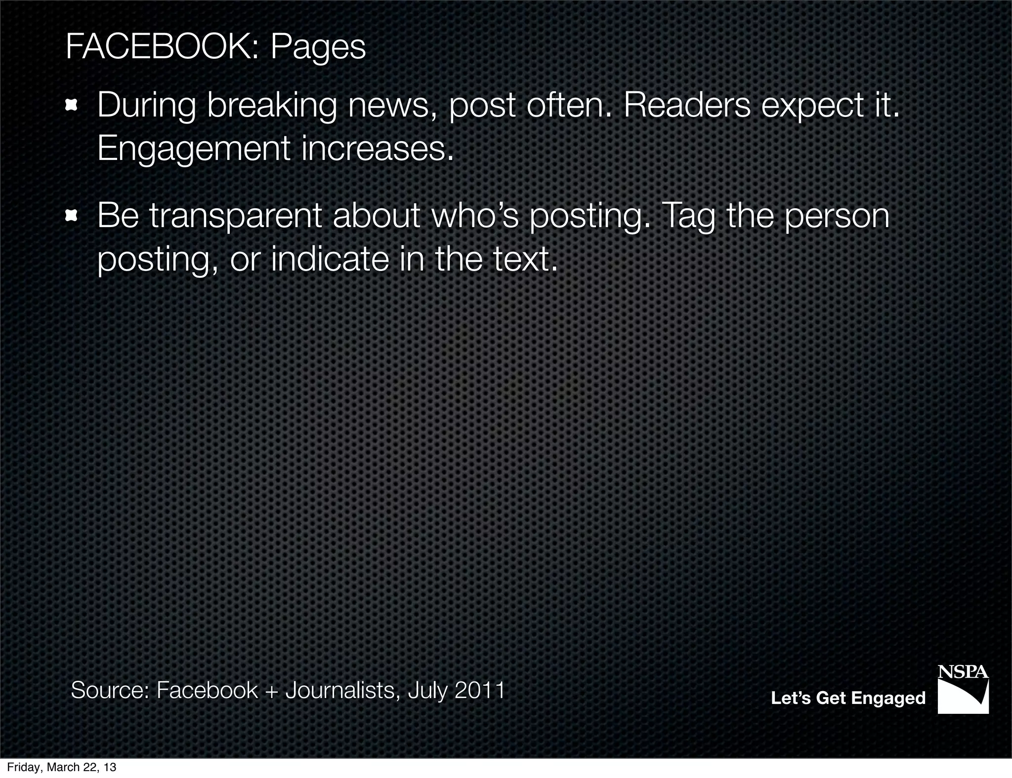 FACEBOOK: Pages
                During breaking news, post often. Readers expect it.
                Engagement increases.
                Be transparent about who’s posting. Tag the person
                posting, or indicate in the text.




           Source: Facebook + Journalists, July 2011       Let’s Get Engaged


Friday, March 22, 13
 