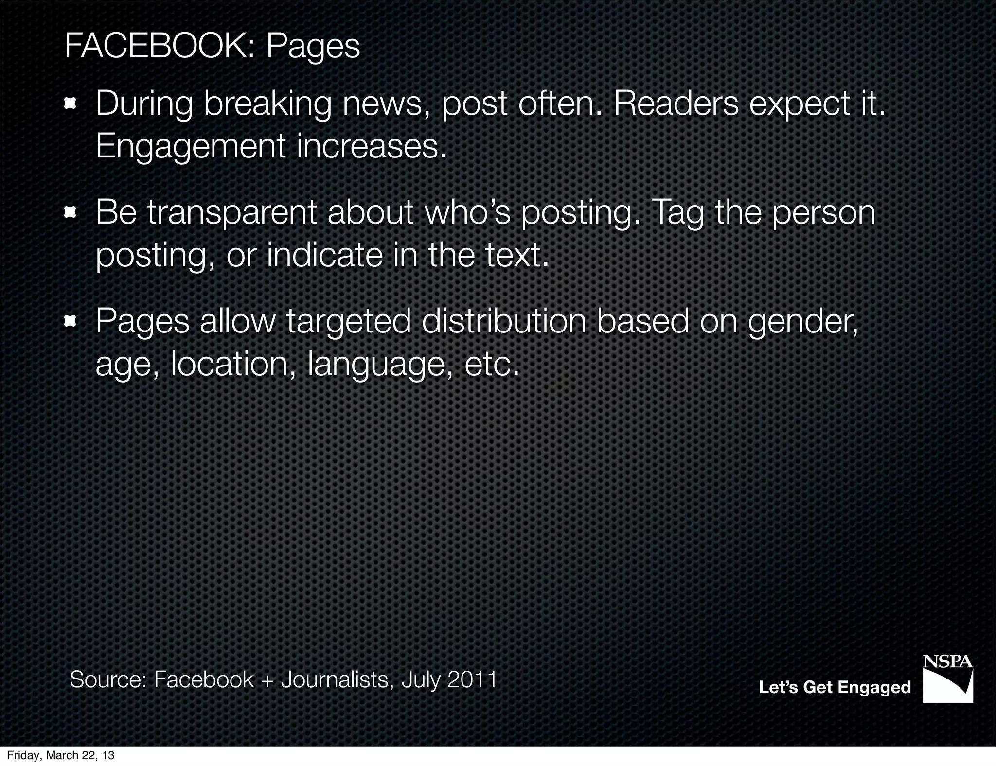 FACEBOOK: Pages
                During breaking news, post often. Readers expect it.
                Engagement increases.
                Be transparent about who’s posting. Tag the person
                posting, or indicate in the text.
                Pages allow targeted distribution based on gender,
                age, location, language, etc.




           Source: Facebook + Journalists, July 2011       Let’s Get Engaged


Friday, March 22, 13
 