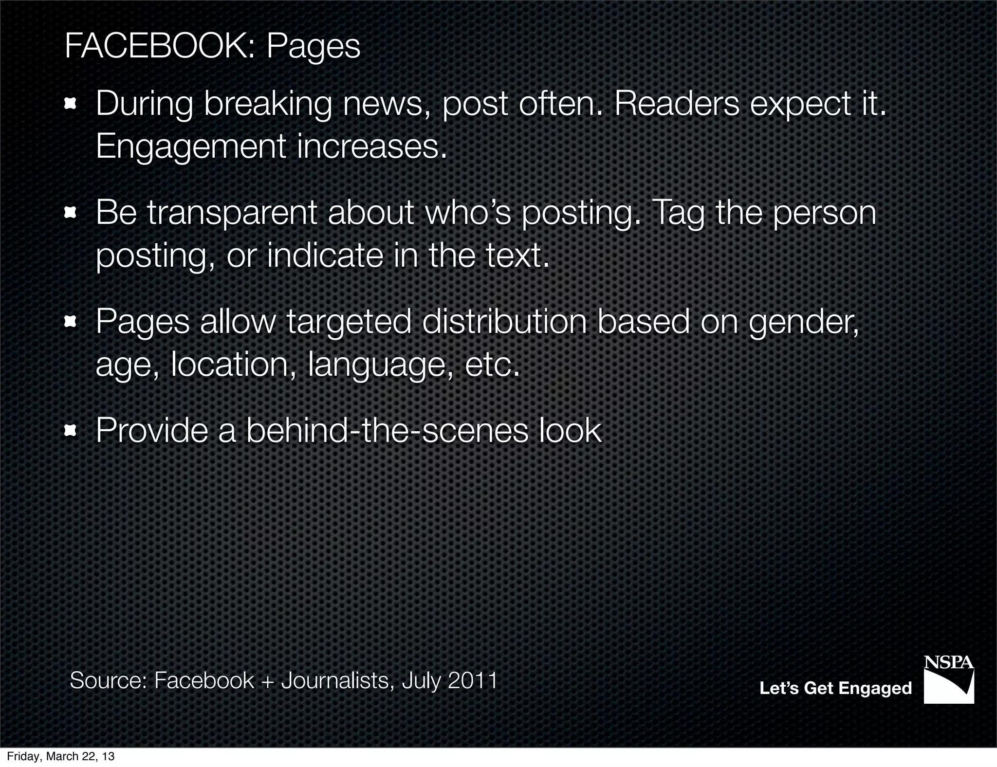 FACEBOOK: Pages
                During breaking news, post often. Readers expect it.
                Engagement increases.
                Be transparent about who’s posting. Tag the person
                posting, or indicate in the text.
                Pages allow targeted distribution based on gender,
                age, location, language, etc.
                Provide a behind-the-scenes look




           Source: Facebook + Journalists, July 2011       Let’s Get Engaged


Friday, March 22, 13
 