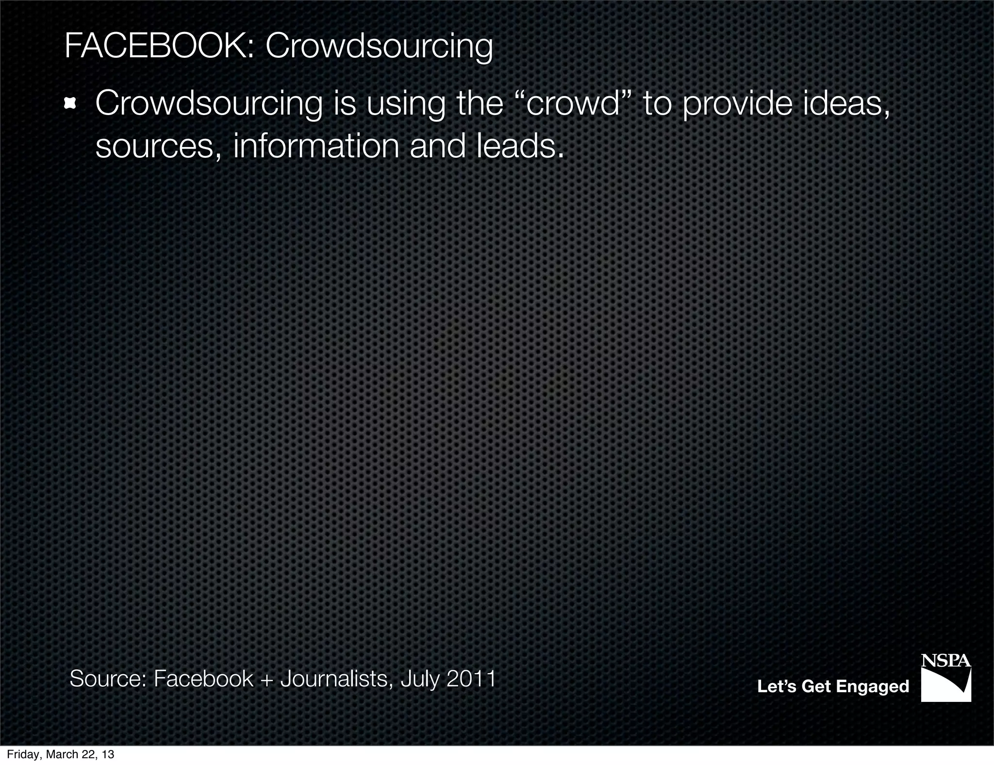 FACEBOOK: Crowdsourcing
                Crowdsourcing is using the “crowd” to provide ideas,
                sources, information and leads.




           Source: Facebook + Journalists, July 2011       Let’s Get Engaged


Friday, March 22, 13
 