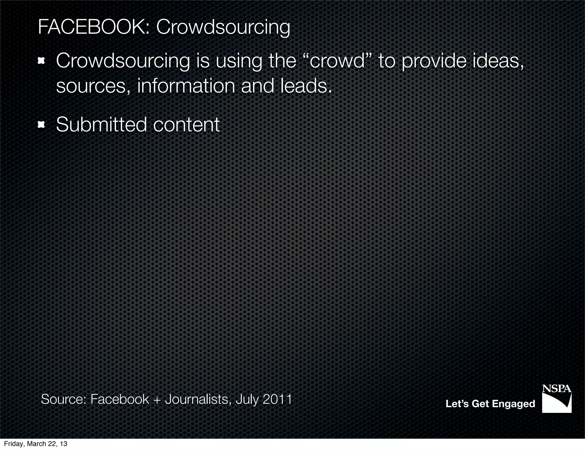 FACEBOOK: Crowdsourcing
                Crowdsourcing is using the “crowd” to provide ideas,
                sources, information and leads.
                Submitted content




           Source: Facebook + Journalists, July 2011       Let’s Get Engaged


Friday, March 22, 13
 