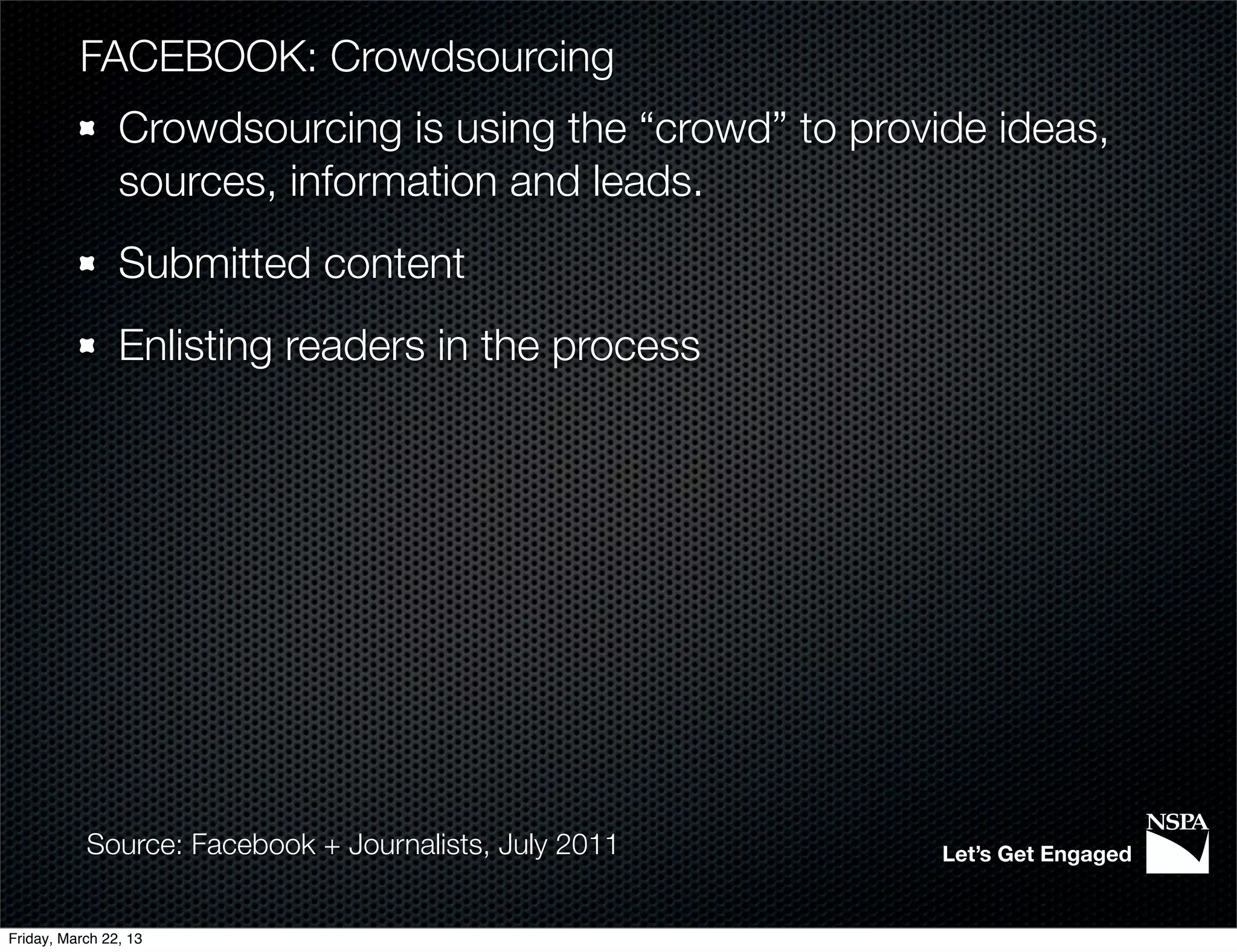 FACEBOOK: Crowdsourcing
                Crowdsourcing is using the “crowd” to provide ideas,
                sources, information and leads.
                Submitted content
                Enlisting readers in the process




           Source: Facebook + Journalists, July 2011       Let’s Get Engaged


Friday, March 22, 13
 