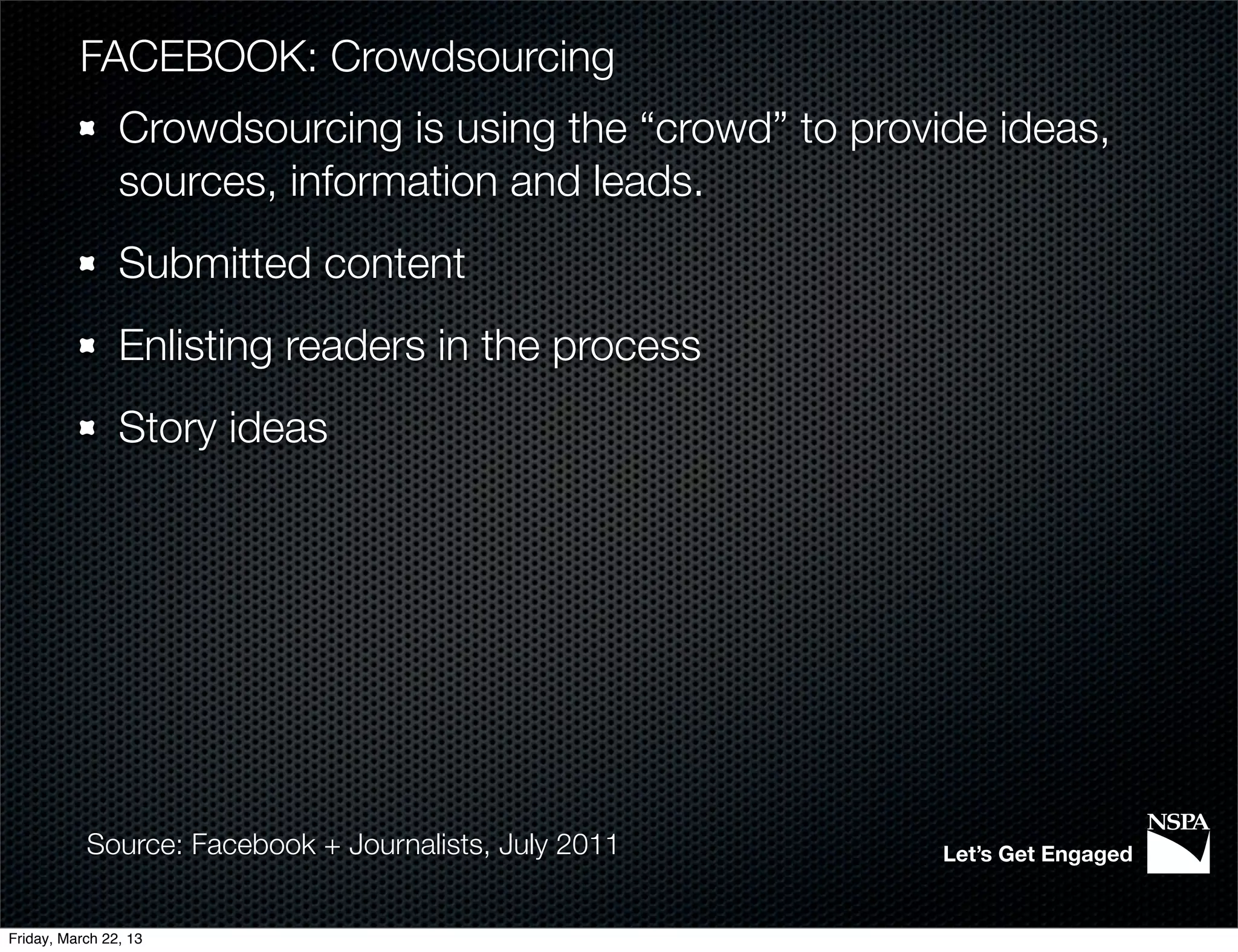 FACEBOOK: Crowdsourcing
                Crowdsourcing is using the “crowd” to provide ideas,
                sources, information and leads.
                Submitted content
                Enlisting readers in the process
                Story ideas




           Source: Facebook + Journalists, July 2011       Let’s Get Engaged


Friday, March 22, 13
 