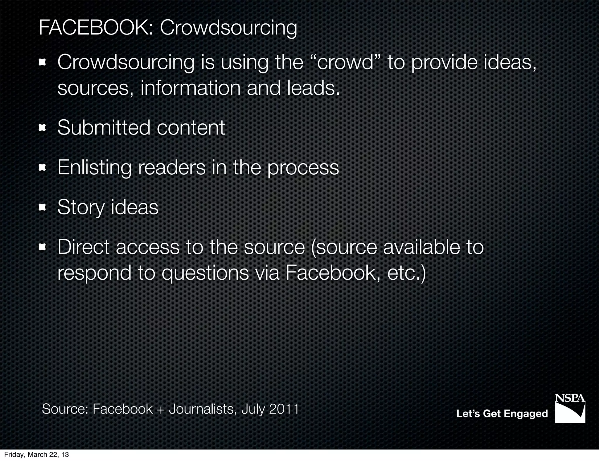 FACEBOOK: Crowdsourcing
                Crowdsourcing is using the “crowd” to provide ideas,
                sources, information and leads.
                Submitted content
                Enlisting readers in the process
                Story ideas
                Direct access to the source (source available to
                respond to questions via Facebook, etc.)




           Source: Facebook + Journalists, July 2011        Let’s Get Engaged


Friday, March 22, 13
 