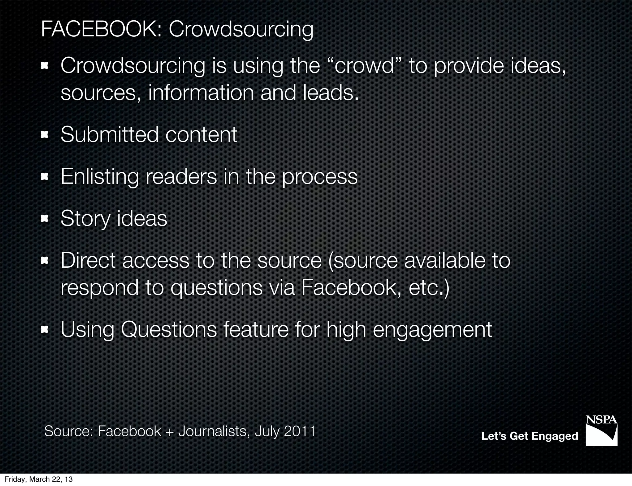 FACEBOOK: Crowdsourcing
                Crowdsourcing is using the “crowd” to provide ideas,
                sources, information and leads.
                Submitted content
                Enlisting readers in the process
                Story ideas
                Direct access to the source (source available to
                respond to questions via Facebook, etc.)
                Using Questions feature for high engagement



           Source: Facebook + Journalists, July 2011        Let’s Get Engaged


Friday, March 22, 13
 