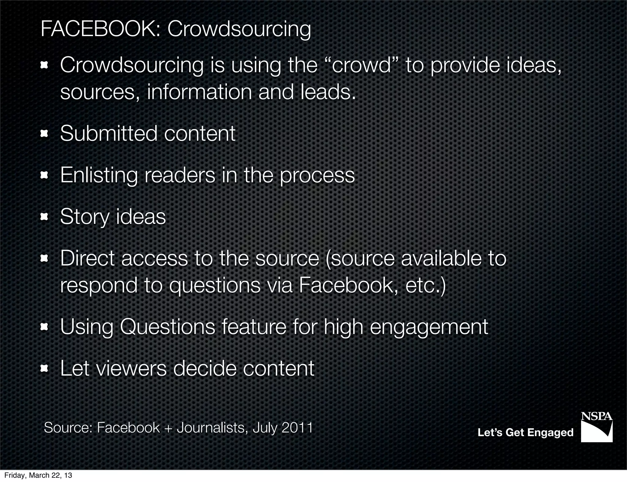 FACEBOOK: Crowdsourcing
                Crowdsourcing is using the “crowd” to provide ideas,
                sources, information and leads.
                Submitted content
                Enlisting readers in the process
                Story ideas
                Direct access to the source (source available to
                respond to questions via Facebook, etc.)
                Using Questions feature for high engagement
                Let viewers decide content

           Source: Facebook + Journalists, July 2011        Let’s Get Engaged


Friday, March 22, 13
 