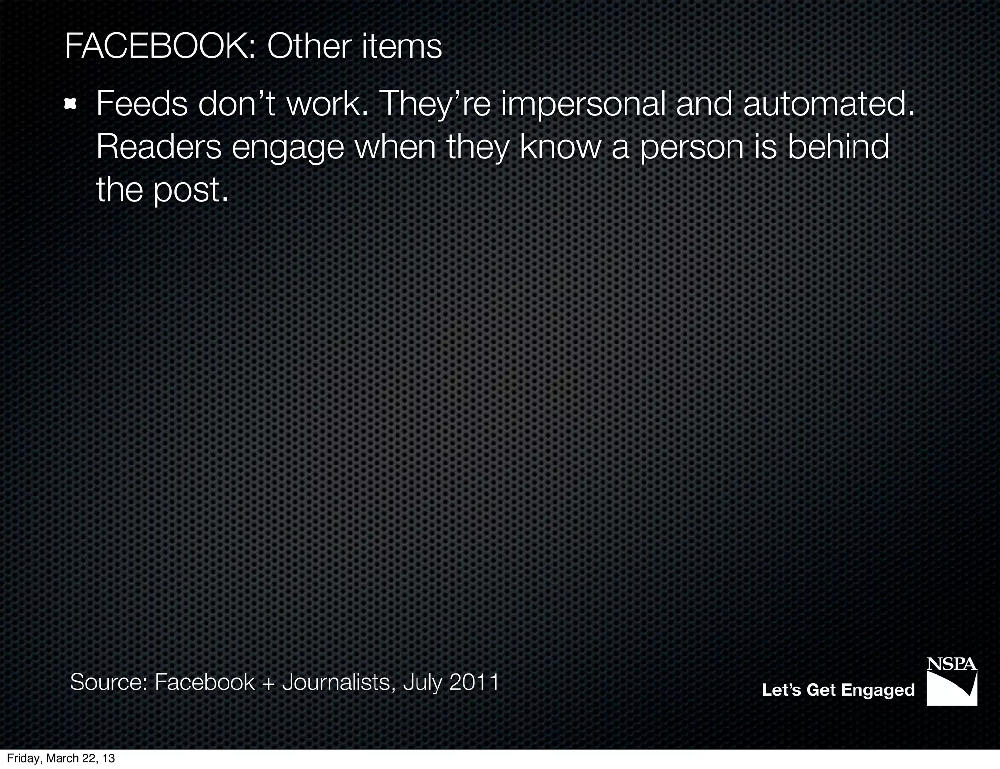 FACEBOOK: Other items
                Feeds don’t work. They’re impersonal and automated.
                Readers engage when they know a person is behind
                the post.




           Source: Facebook + Journalists, July 2011     Let’s Get Engaged


Friday, March 22, 13
 