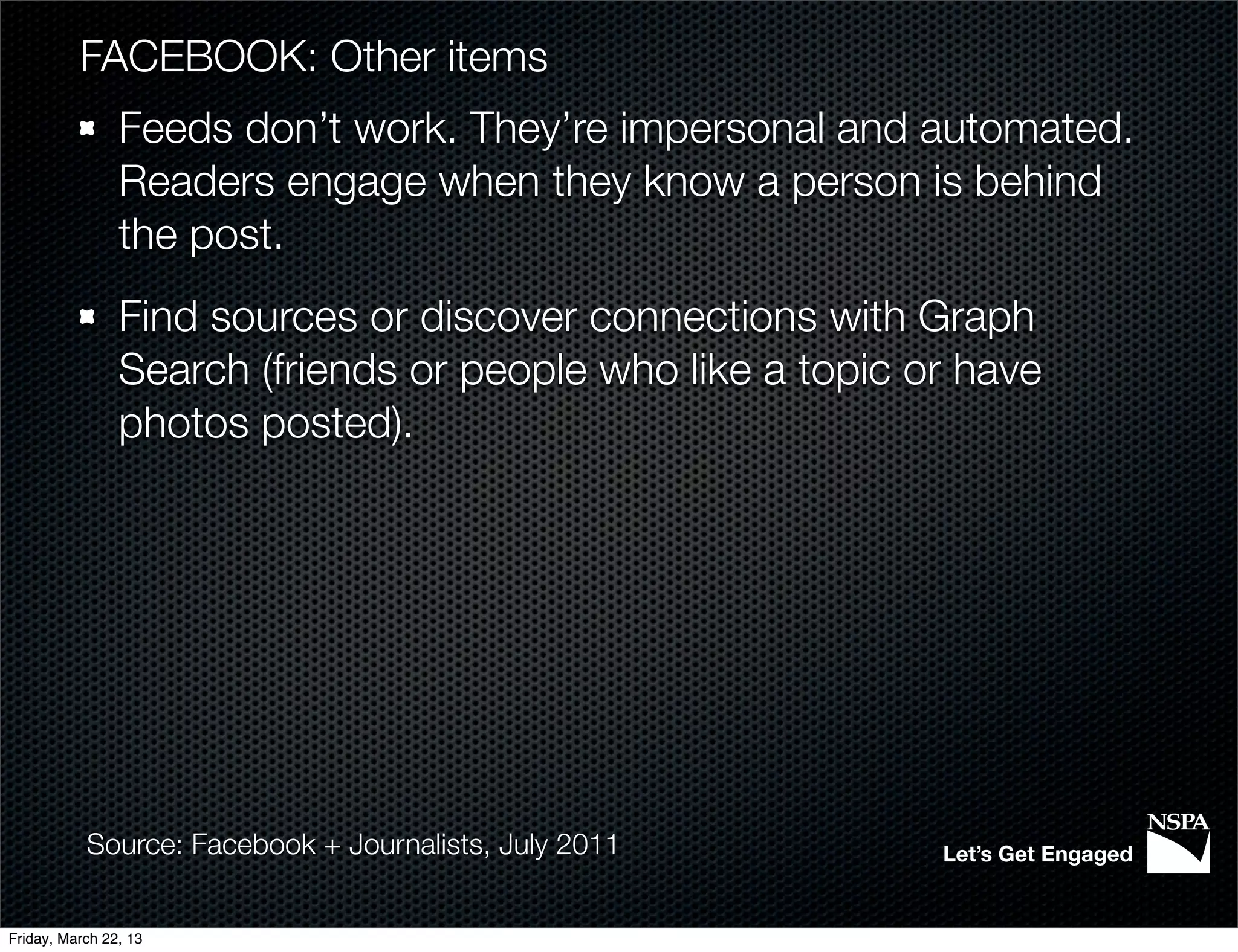 FACEBOOK: Other items
                Feeds don’t work. They’re impersonal and automated.
                Readers engage when they know a person is behind
                the post.
                Find sources or discover connections with Graph
                Search (friends or people who like a topic or have
                photos posted).




           Source: Facebook + Journalists, July 2011        Let’s Get Engaged


Friday, March 22, 13
 