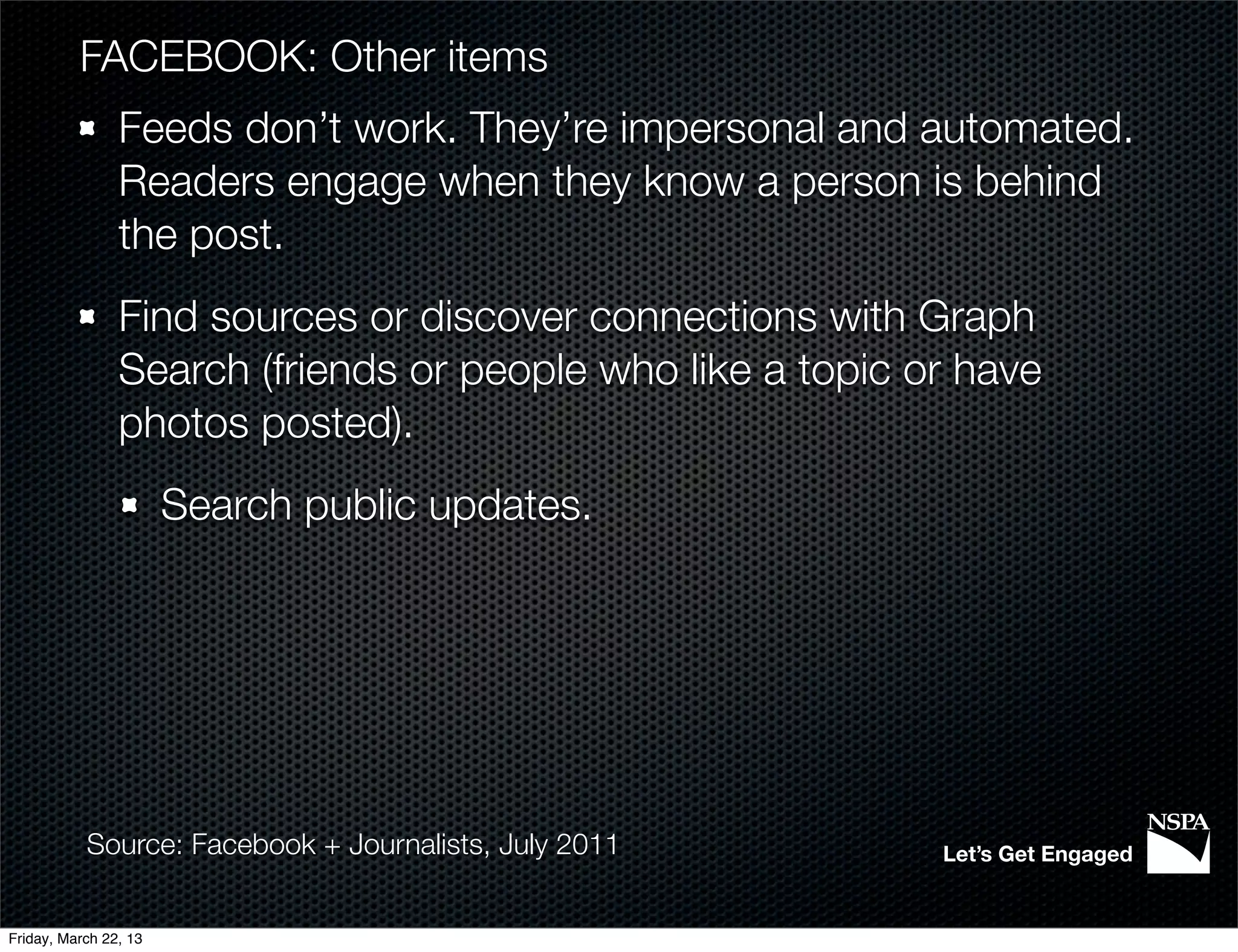 FACEBOOK: Other items
                Feeds don’t work. They’re impersonal and automated.
                Readers engage when they know a person is behind
                the post.
                Find sources or discover connections with Graph
                Search (friends or people who like a topic or have
                photos posted).
                       Search public updates.




           Source: Facebook + Journalists, July 2011        Let’s Get Engaged


Friday, March 22, 13
 