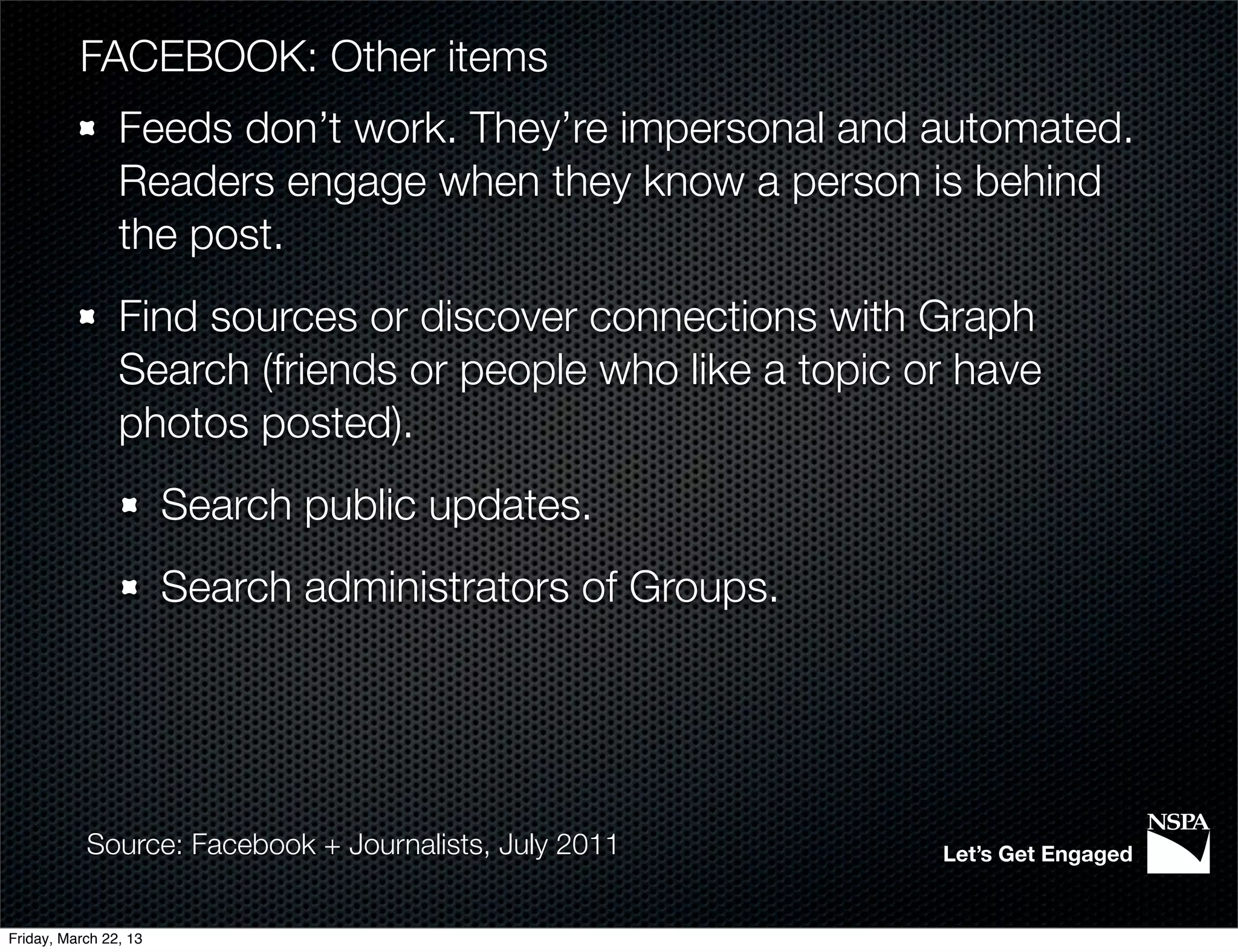 FACEBOOK: Other items
                Feeds don’t work. They’re impersonal and automated.
                Readers engage when they know a person is behind
                the post.
                Find sources or discover connections with Graph
                Search (friends or people who like a topic or have
                photos posted).
                       Search public updates.
                       Search administrators of Groups.




           Source: Facebook + Journalists, July 2011        Let’s Get Engaged


Friday, March 22, 13
 
