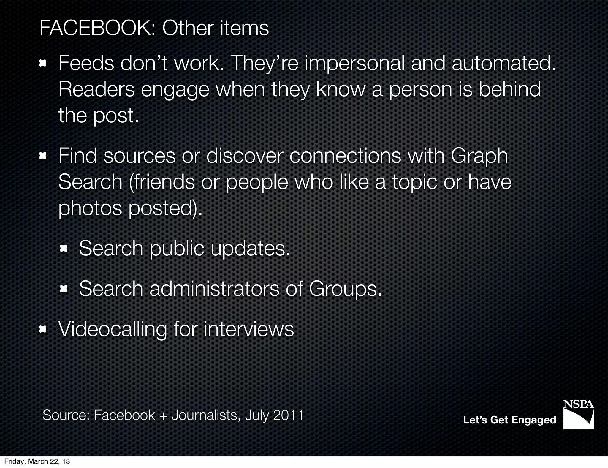 FACEBOOK: Other items
                Feeds don’t work. They’re impersonal and automated.
                Readers engage when they know a person is behind
                the post.
                Find sources or discover connections with Graph
                Search (friends or people who like a topic or have
                photos posted).
                       Search public updates.
                       Search administrators of Groups.
                Videocalling for interviews


           Source: Facebook + Journalists, July 2011        Let’s Get Engaged


Friday, March 22, 13
 