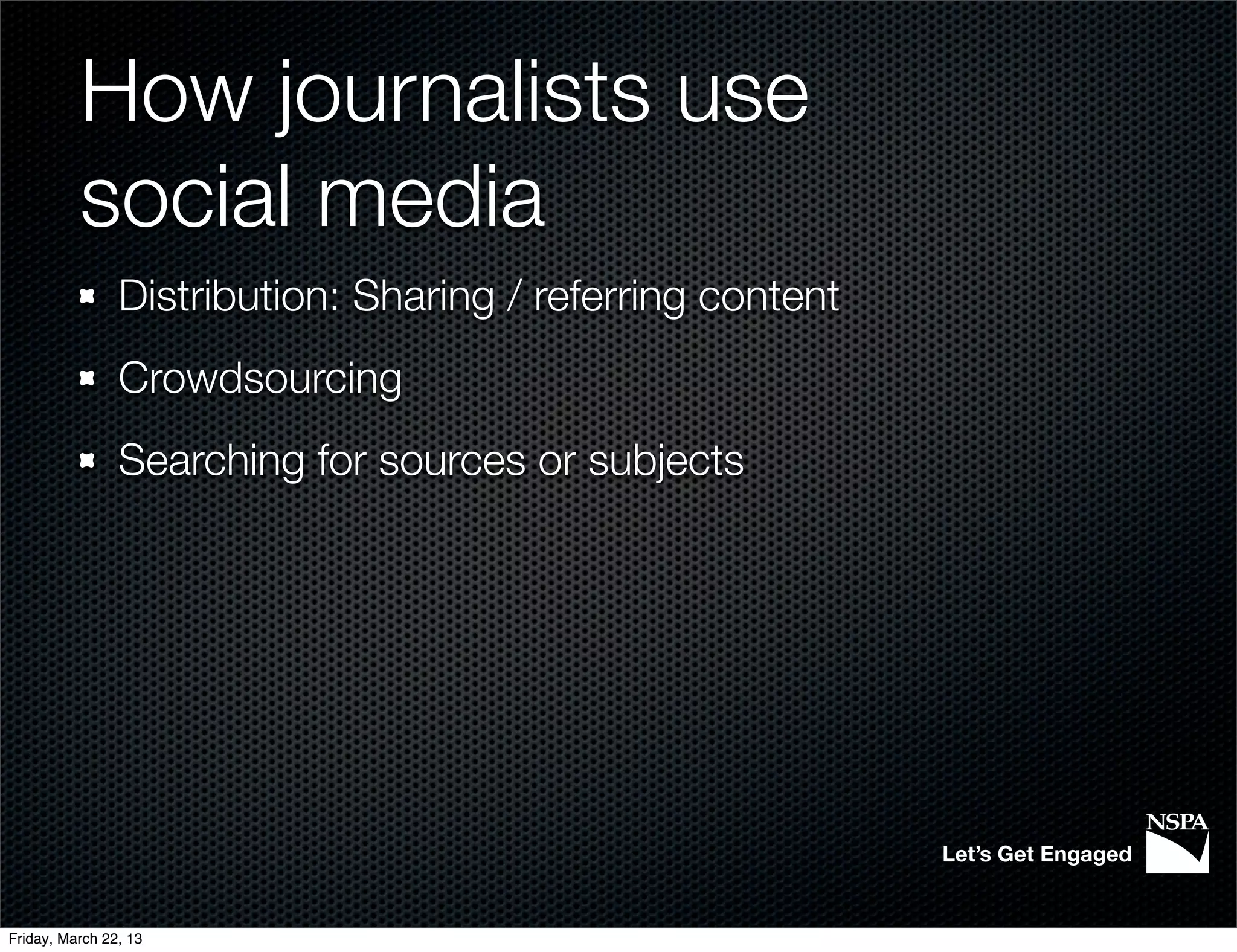 How journalists use
          social media
                Distribution: Sharing / referring content
                Crowdsourcing
                Searching for sources or subjects




                                                            Let’s Get Engaged


Friday, March 22, 13
 