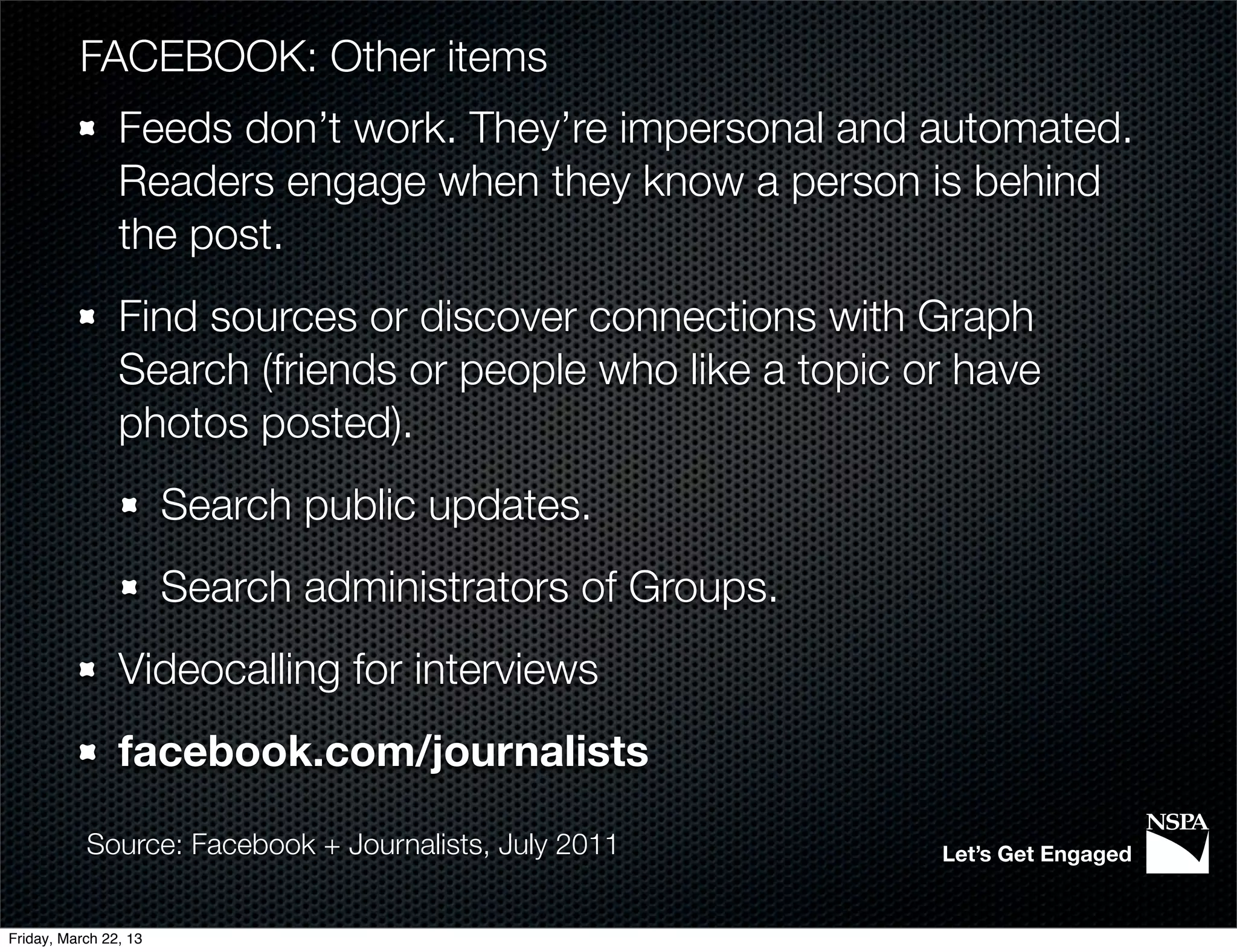 FACEBOOK: Other items
                Feeds don’t work. They’re impersonal and automated.
                Readers engage when they know a person is behind
                the post.
                Find sources or discover connections with Graph
                Search (friends or people who like a topic or have
                photos posted).
                       Search public updates.
                       Search administrators of Groups.
                Videocalling for interviews
                facebook.com/journalists

           Source: Facebook + Journalists, July 2011        Let’s Get Engaged


Friday, March 22, 13
 