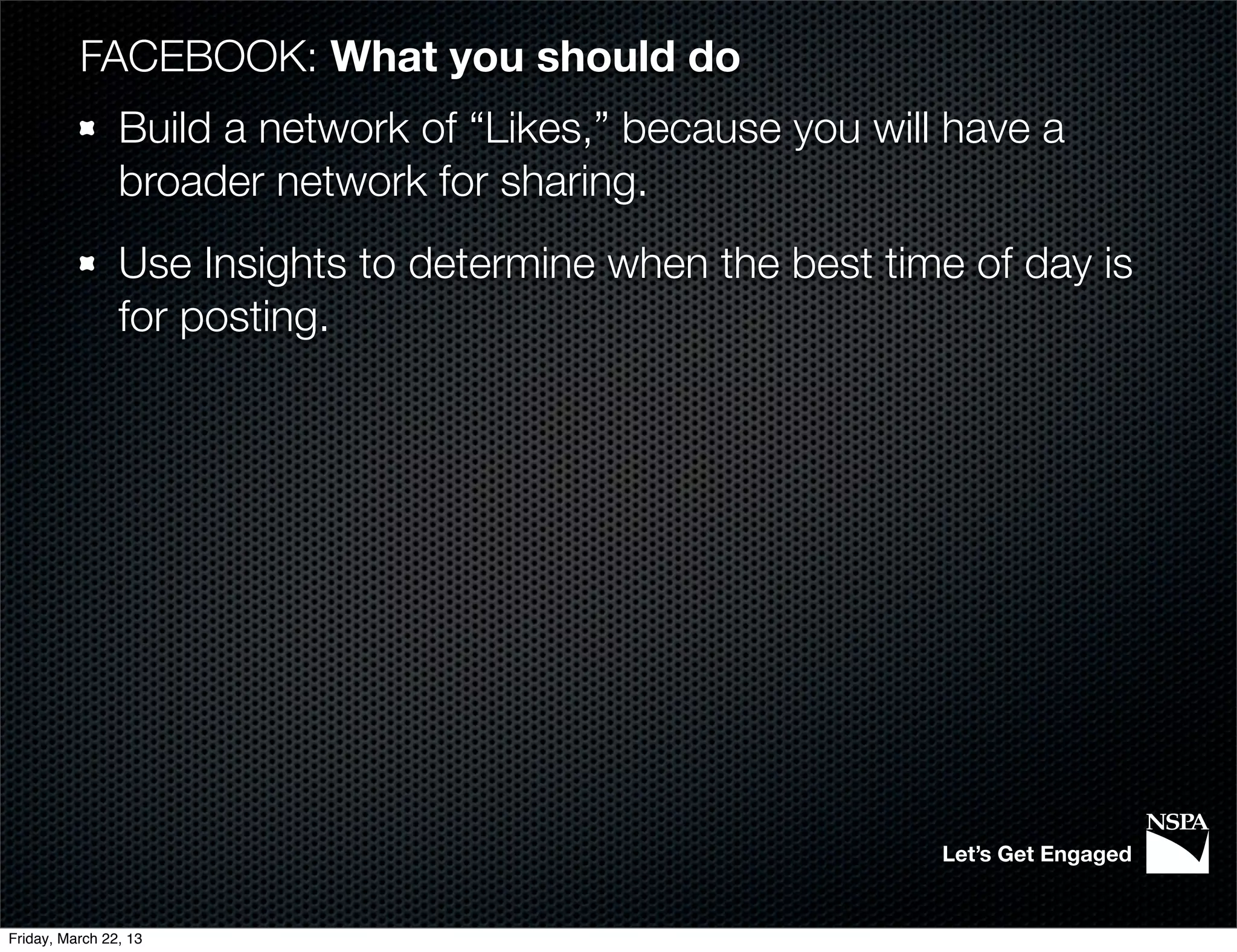 FACEBOOK: What you should do
                Build a network of “Likes,” because you will have a
                broader network for sharing.
                Use Insights to determine when the best time of day is
                for posting.




                                                            Let’s Get Engaged


Friday, March 22, 13
 