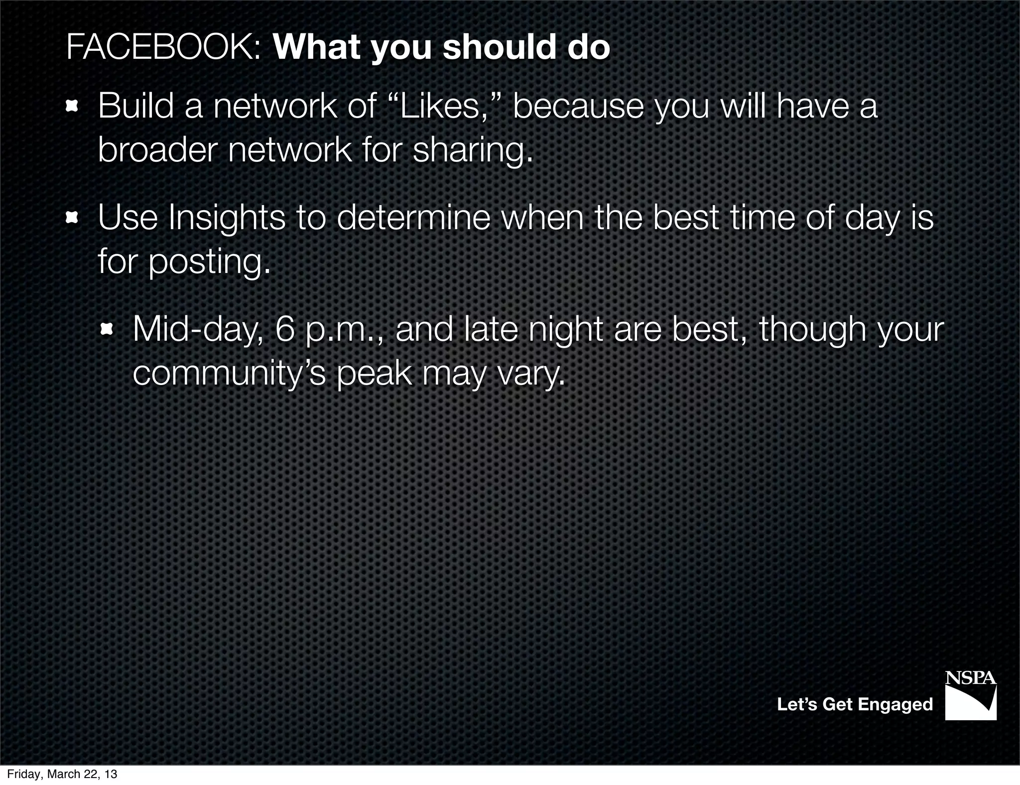 FACEBOOK: What you should do
                Build a network of “Likes,” because you will have a
                broader network for sharing.
                Use Insights to determine when the best time of day is
                for posting.
                       Mid-day, 6 p.m., and late night are best, though your
                       community’s peak may vary.




                                                                 Let’s Get Engaged


Friday, March 22, 13
 