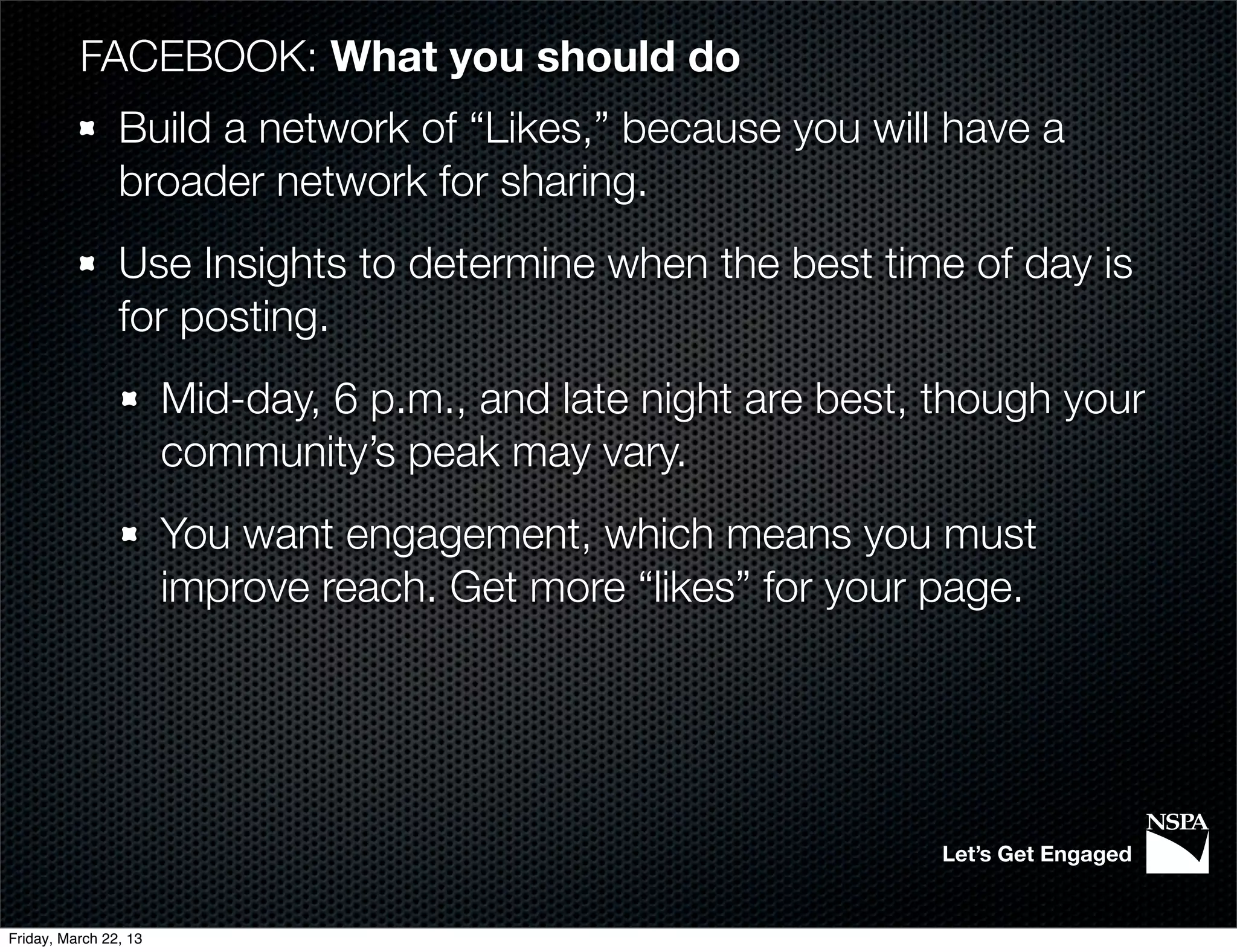 FACEBOOK: What you should do
                Build a network of “Likes,” because you will have a
                broader network for sharing.
                Use Insights to determine when the best time of day is
                for posting.
                       Mid-day, 6 p.m., and late night are best, though your
                       community’s peak may vary.
                       You want engagement, which means you must
                       improve reach. Get more “likes” for your page.




                                                                 Let’s Get Engaged


Friday, March 22, 13
 