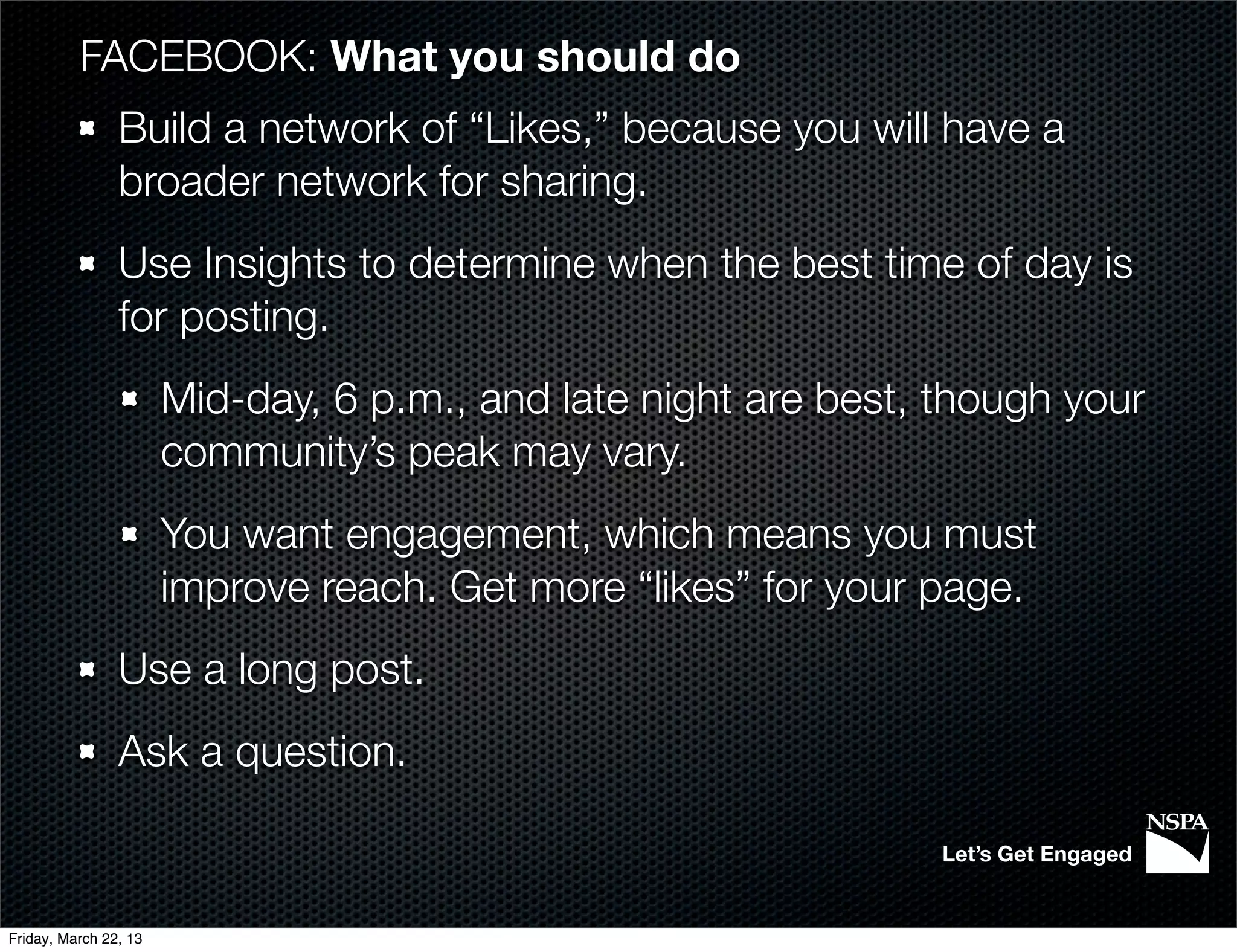 FACEBOOK: What you should do
                Build a network of “Likes,” because you will have a
                broader network for sharing.
                Use Insights to determine when the best time of day is
                for posting.
                       Mid-day, 6 p.m., and late night are best, though your
                       community’s peak may vary.
                       You want engagement, which means you must
                       improve reach. Get more “likes” for your page.
                Use a long post.
                Ask a question.

                                                                 Let’s Get Engaged


Friday, March 22, 13
 