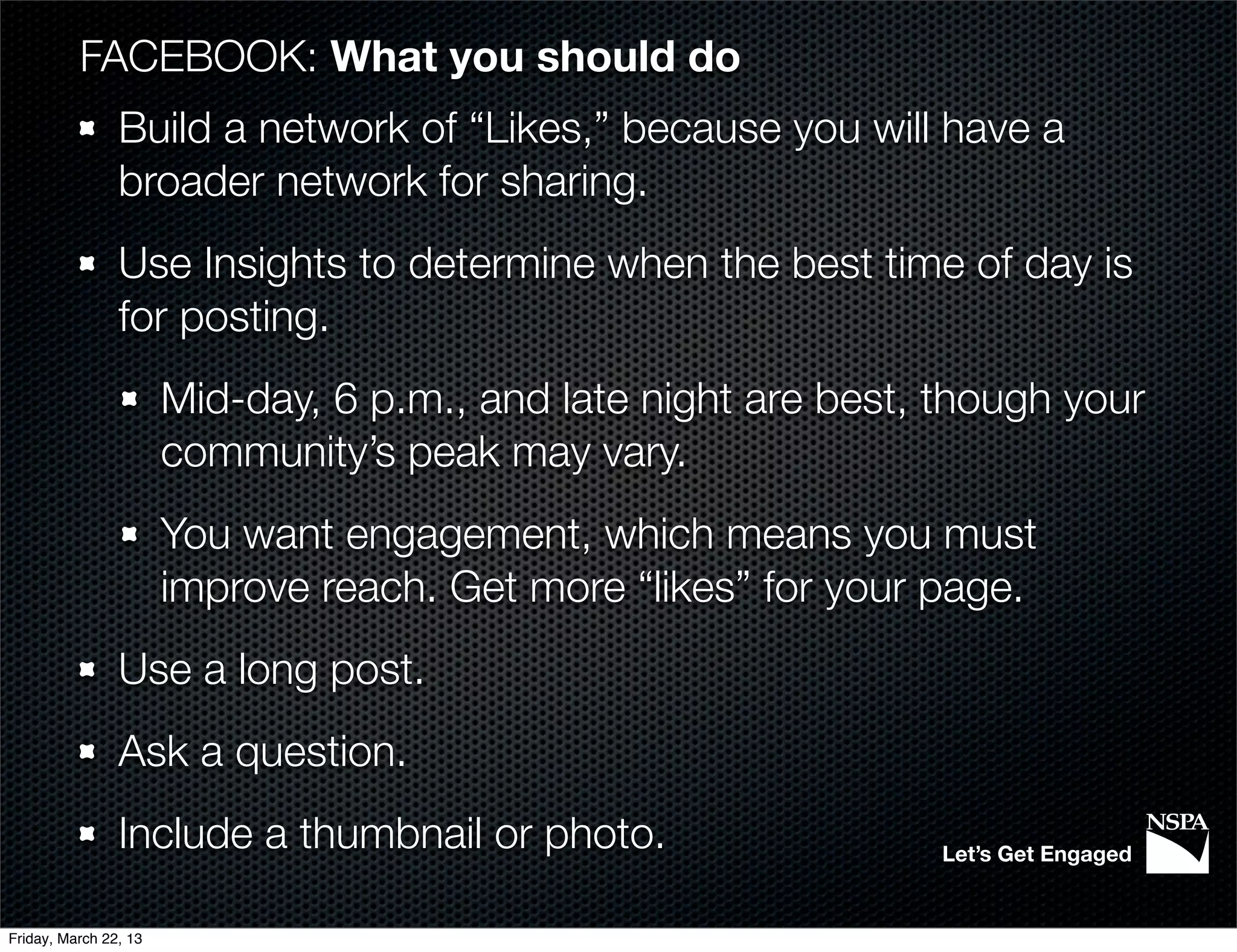 FACEBOOK: What you should do
                Build a network of “Likes,” because you will have a
                broader network for sharing.
                Use Insights to determine when the best time of day is
                for posting.
                       Mid-day, 6 p.m., and late night are best, though your
                       community’s peak may vary.
                       You want engagement, which means you must
                       improve reach. Get more “likes” for your page.
                Use a long post.
                Ask a question.
                Include a thumbnail or photo.                    Let’s Get Engaged


Friday, March 22, 13
 