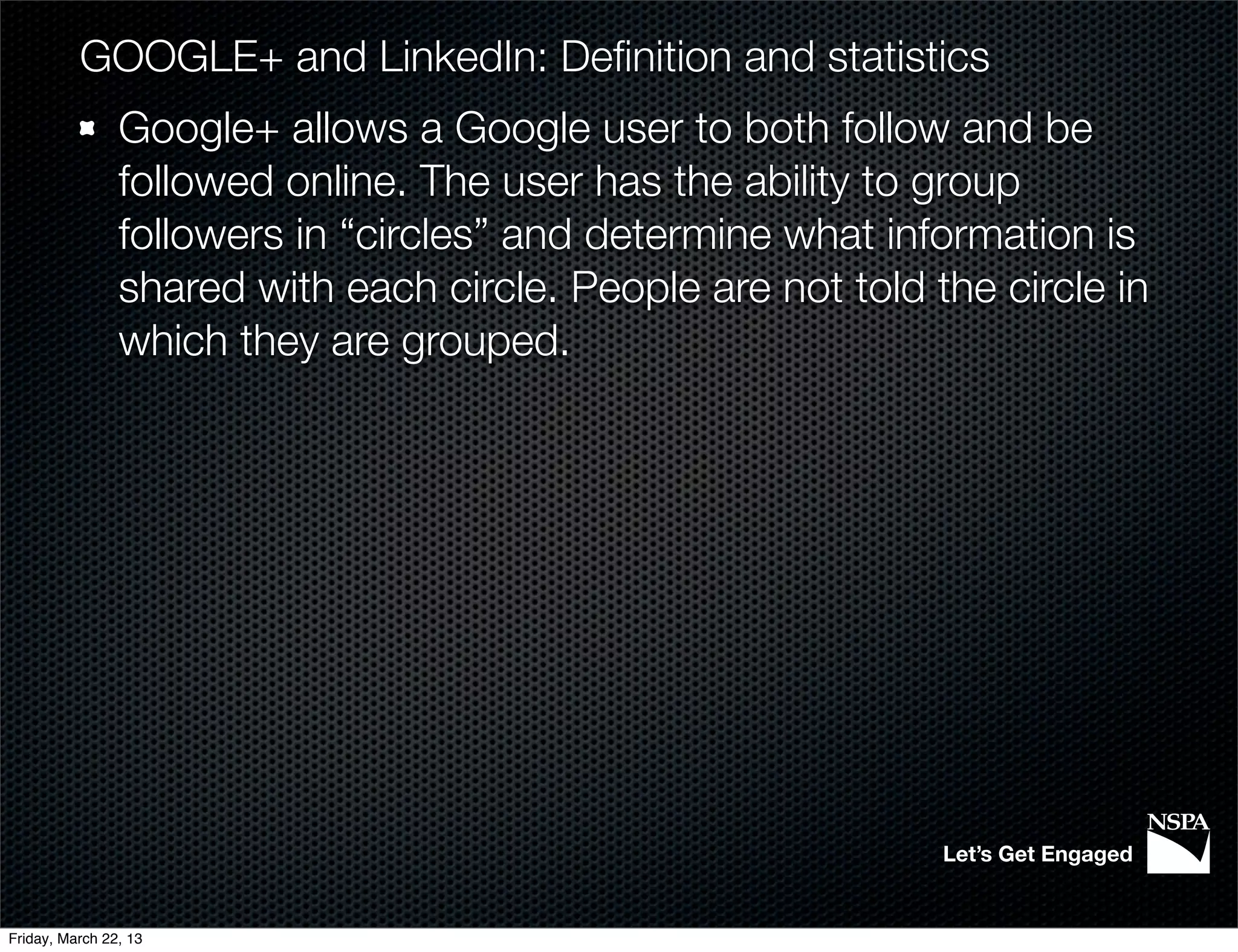 GOOGLE+ and LinkedIn: Deﬁnition and statistics
                Google+ allows a Google user to both follow and be
                followed online. The user has the ability to group
                followers in “circles” and determine what information is
                shared with each circle. People are not told the circle in
                which they are grouped.




                                                              Let’s Get Engaged


Friday, March 22, 13
 