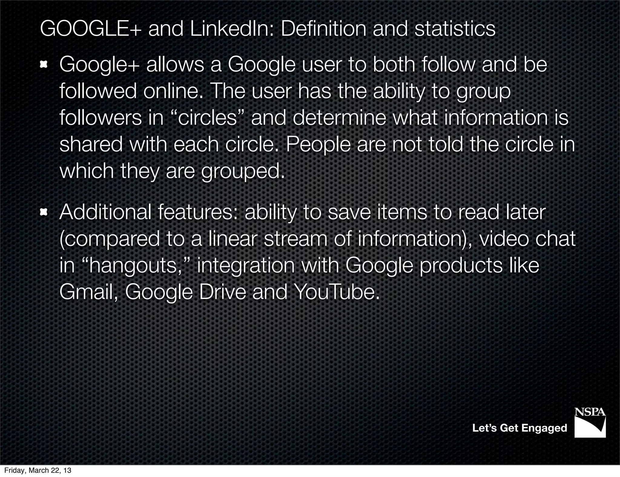 GOOGLE+ and LinkedIn: Deﬁnition and statistics
                Google+ allows a Google user to both follow and be
                followed online. The user has the ability to group
                followers in “circles” and determine what information is
                shared with each circle. People are not told the circle in
                which they are grouped.
                Additional features: ability to save items to read later
                (compared to a linear stream of information), video chat
                in “hangouts,” integration with Google products like
                Gmail, Google Drive and YouTube.




                                                              Let’s Get Engaged


Friday, March 22, 13
 