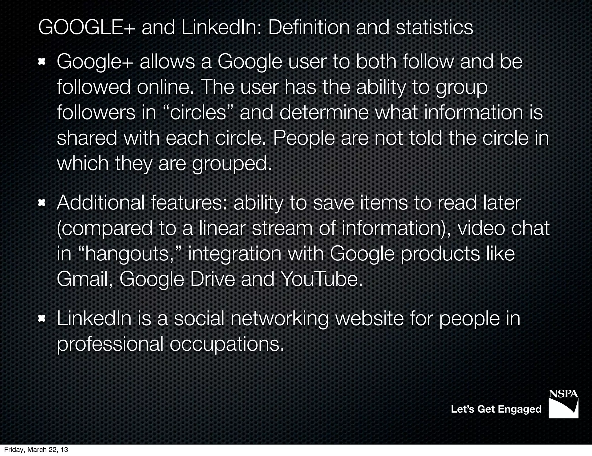 GOOGLE+ and LinkedIn: Deﬁnition and statistics
                Google+ allows a Google user to both follow and be
                followed online. The user has the ability to group
                followers in “circles” and determine what information is
                shared with each circle. People are not told the circle in
                which they are grouped.
                Additional features: ability to save items to read later
                (compared to a linear stream of information), video chat
                in “hangouts,” integration with Google products like
                Gmail, Google Drive and YouTube.
                LinkedIn is a social networking website for people in
                professional occupations.

                                                              Let’s Get Engaged


Friday, March 22, 13
 