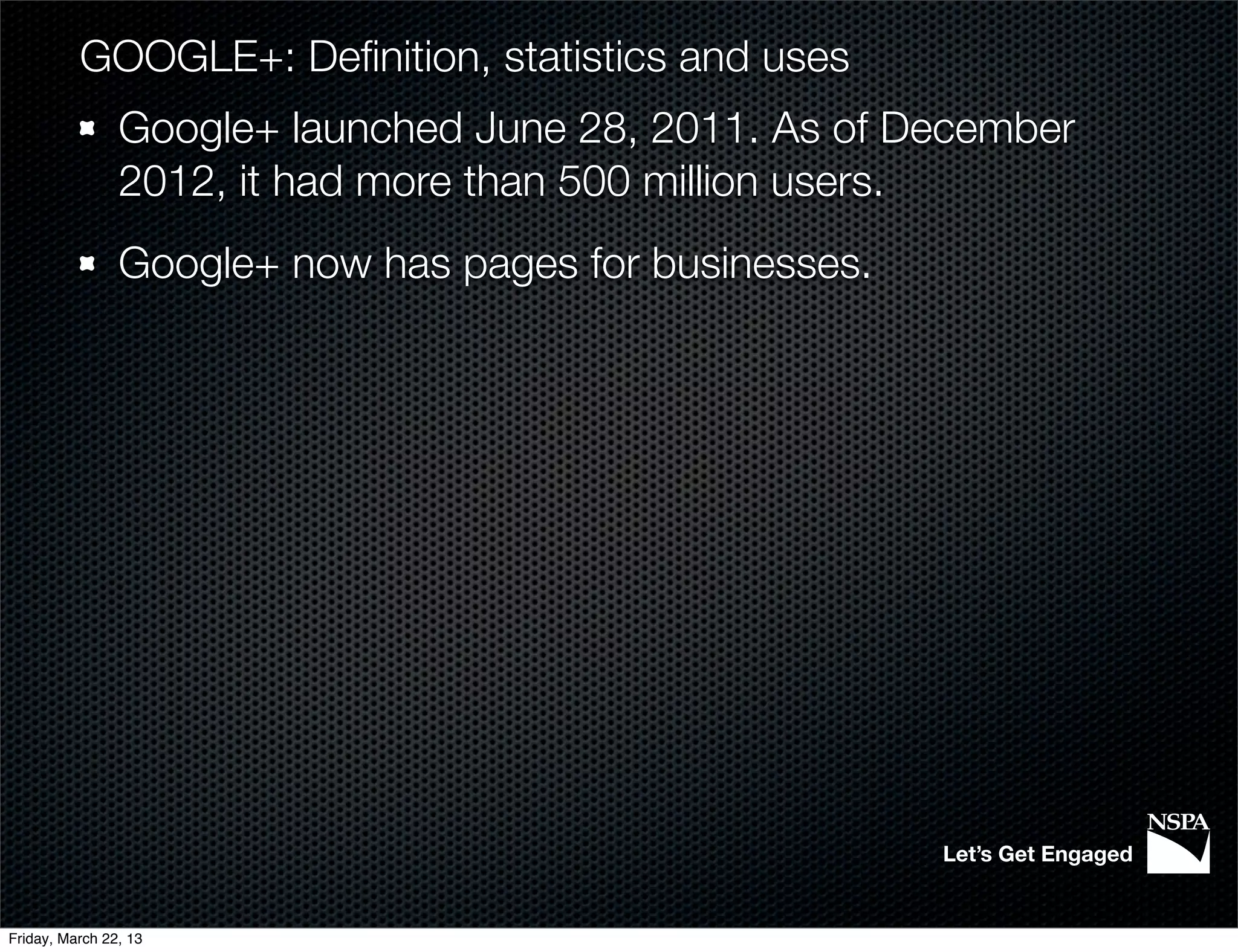 GOOGLE+: Deﬁnition, statistics and uses
                Google+ launched June 28, 2011. As of December
                2012, it had more than 500 million users.
                Google+ now has pages for businesses.




                                                        Let’s Get Engaged


Friday, March 22, 13
 