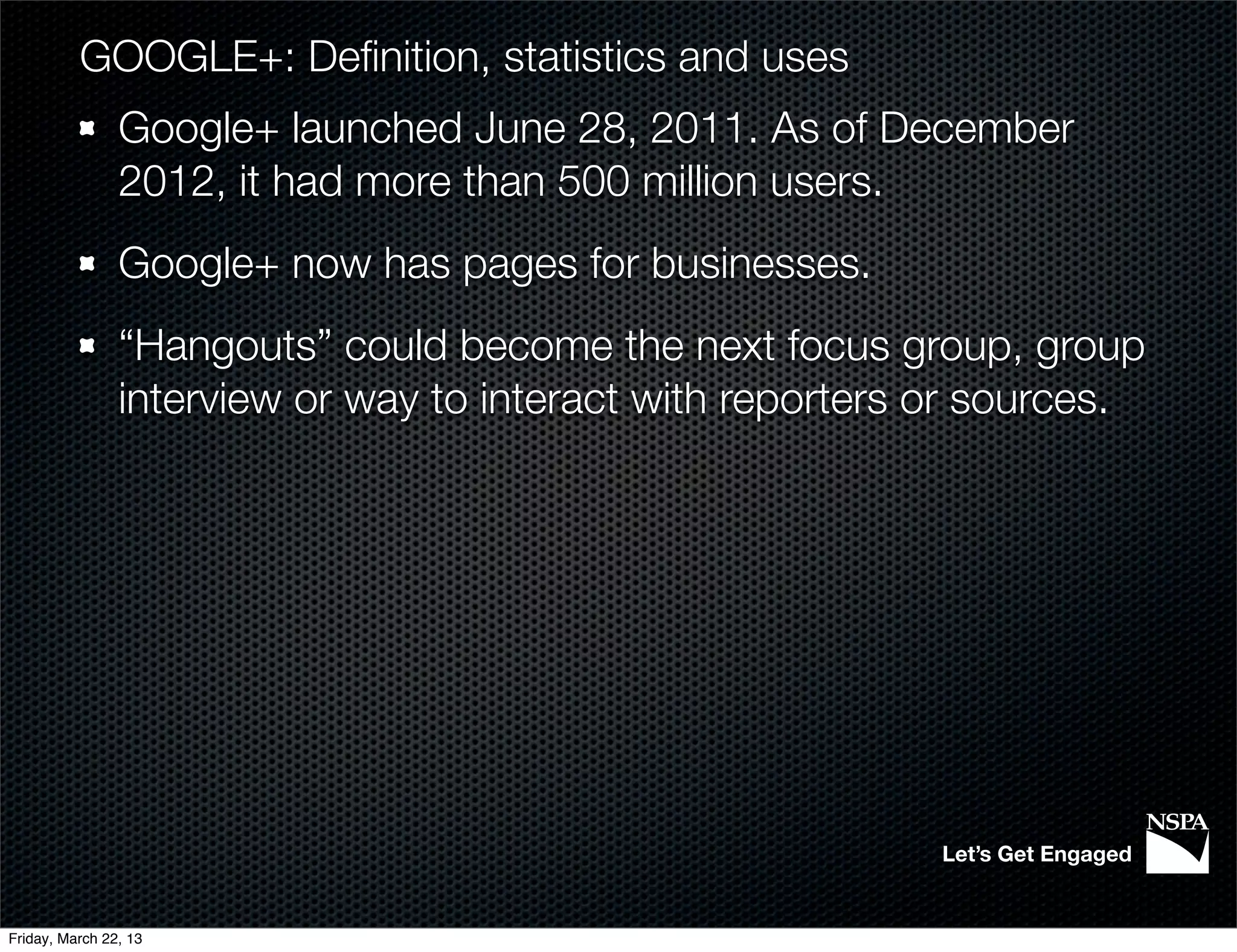 GOOGLE+: Deﬁnition, statistics and uses
                Google+ launched June 28, 2011. As of December
                2012, it had more than 500 million users.
                Google+ now has pages for businesses.
                “Hangouts” could become the next focus group, group
                interview or way to interact with reporters or sources.




                                                            Let’s Get Engaged


Friday, March 22, 13
 