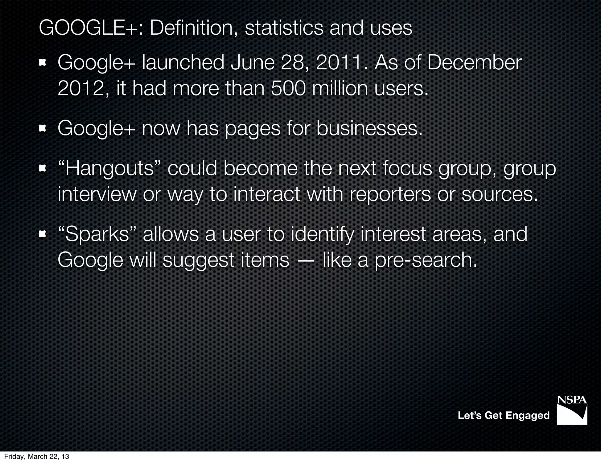 GOOGLE+: Deﬁnition, statistics and uses
                Google+ launched June 28, 2011. As of December
                2012, it had more than 500 million users.
                Google+ now has pages for businesses.
                “Hangouts” could become the next focus group, group
                interview or way to interact with reporters or sources.
                “Sparks” allows a user to identify interest areas, and
                Google will suggest items — like a pre-search.




                                                             Let’s Get Engaged


Friday, March 22, 13
 