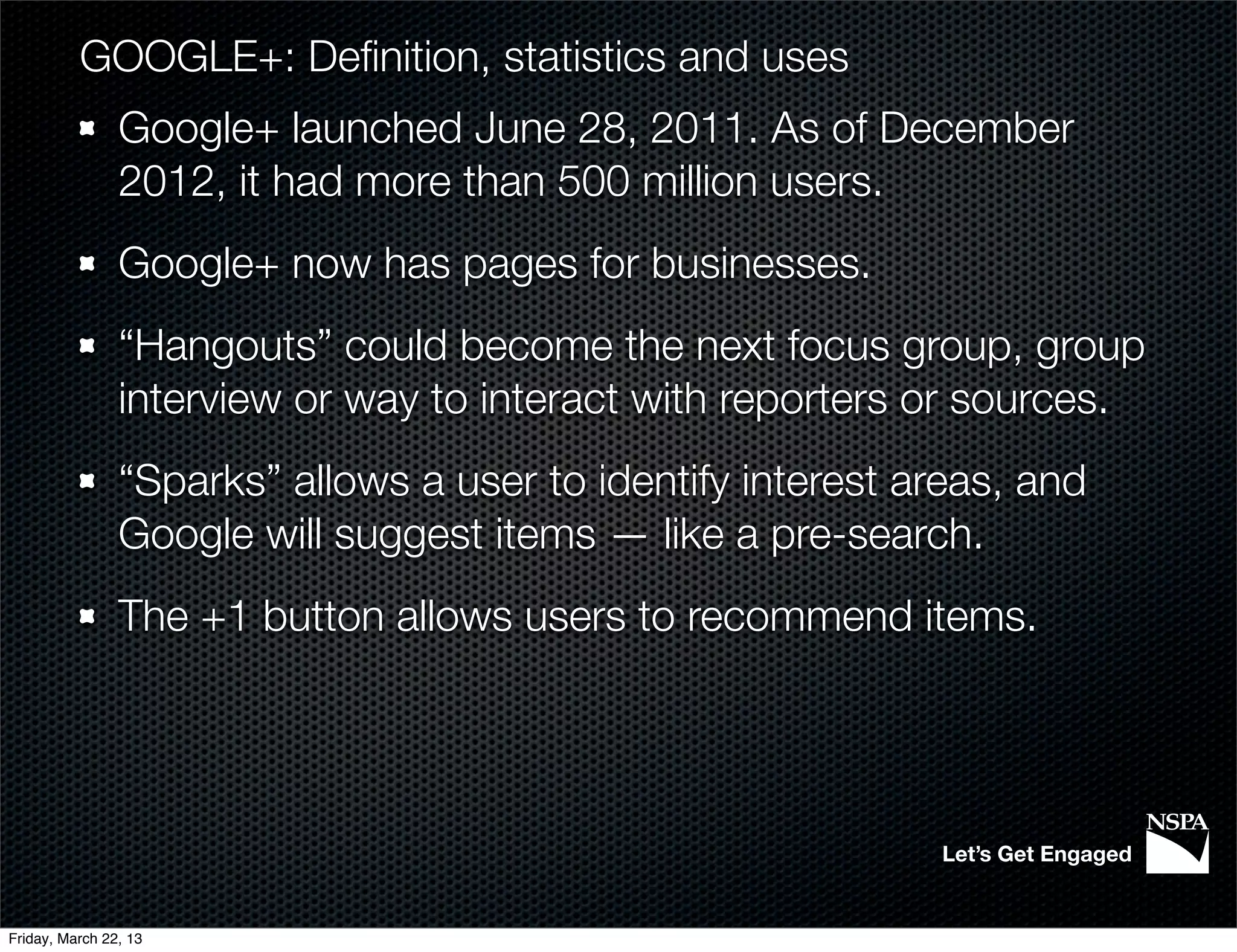 GOOGLE+: Deﬁnition, statistics and uses
                Google+ launched June 28, 2011. As of December
                2012, it had more than 500 million users.
                Google+ now has pages for businesses.
                “Hangouts” could become the next focus group, group
                interview or way to interact with reporters or sources.
                “Sparks” allows a user to identify interest areas, and
                Google will suggest items — like a pre-search.
                The +1 button allows users to recommend items.




                                                             Let’s Get Engaged


Friday, March 22, 13
 