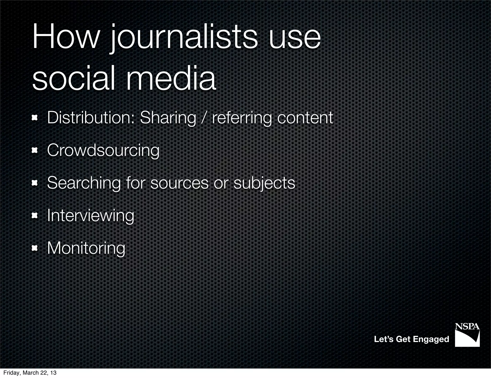 How journalists use
          social media
                Distribution: Sharing / referring content
                Crowdsourcing
                Searching for sources or subjects
                Interviewing
                Monitoring




                                                            Let’s Get Engaged


Friday, March 22, 13
 