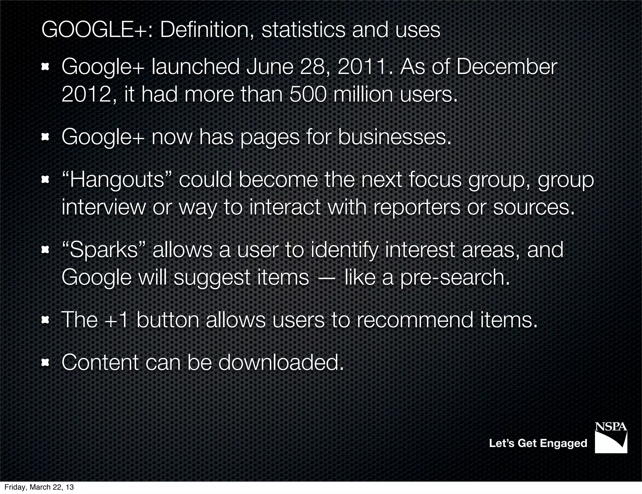 GOOGLE+: Deﬁnition, statistics and uses
                Google+ launched June 28, 2011. As of December
                2012, it had more than 500 million users.
                Google+ now has pages for businesses.
                “Hangouts” could become the next focus group, group
                interview or way to interact with reporters or sources.
                “Sparks” allows a user to identify interest areas, and
                Google will suggest items — like a pre-search.
                The +1 button allows users to recommend items.
                Content can be downloaded.


                                                             Let’s Get Engaged


Friday, March 22, 13
 
