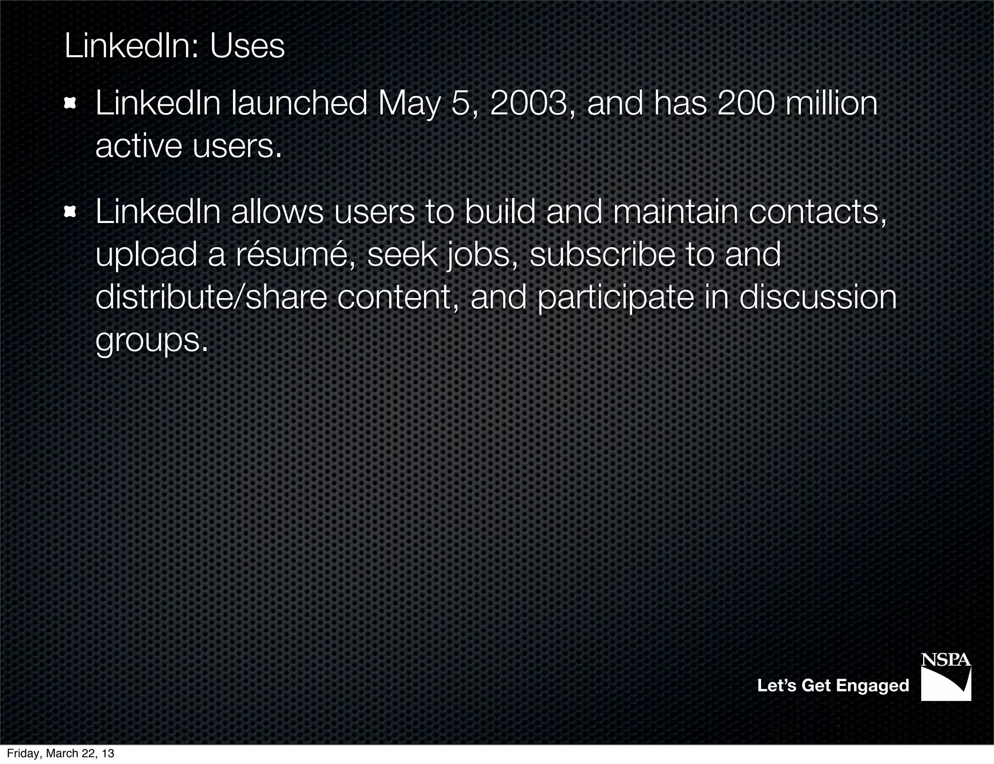 LinkedIn: Uses
                LinkedIn launched May 5, 2003, and has 200 million
                active users.
                LinkedIn allows users to build and maintain contacts,
                upload a résumé, seek jobs, subscribe to and
                distribute/share content, and participate in discussion
                groups.




                                                             Let’s Get Engaged


Friday, March 22, 13
 