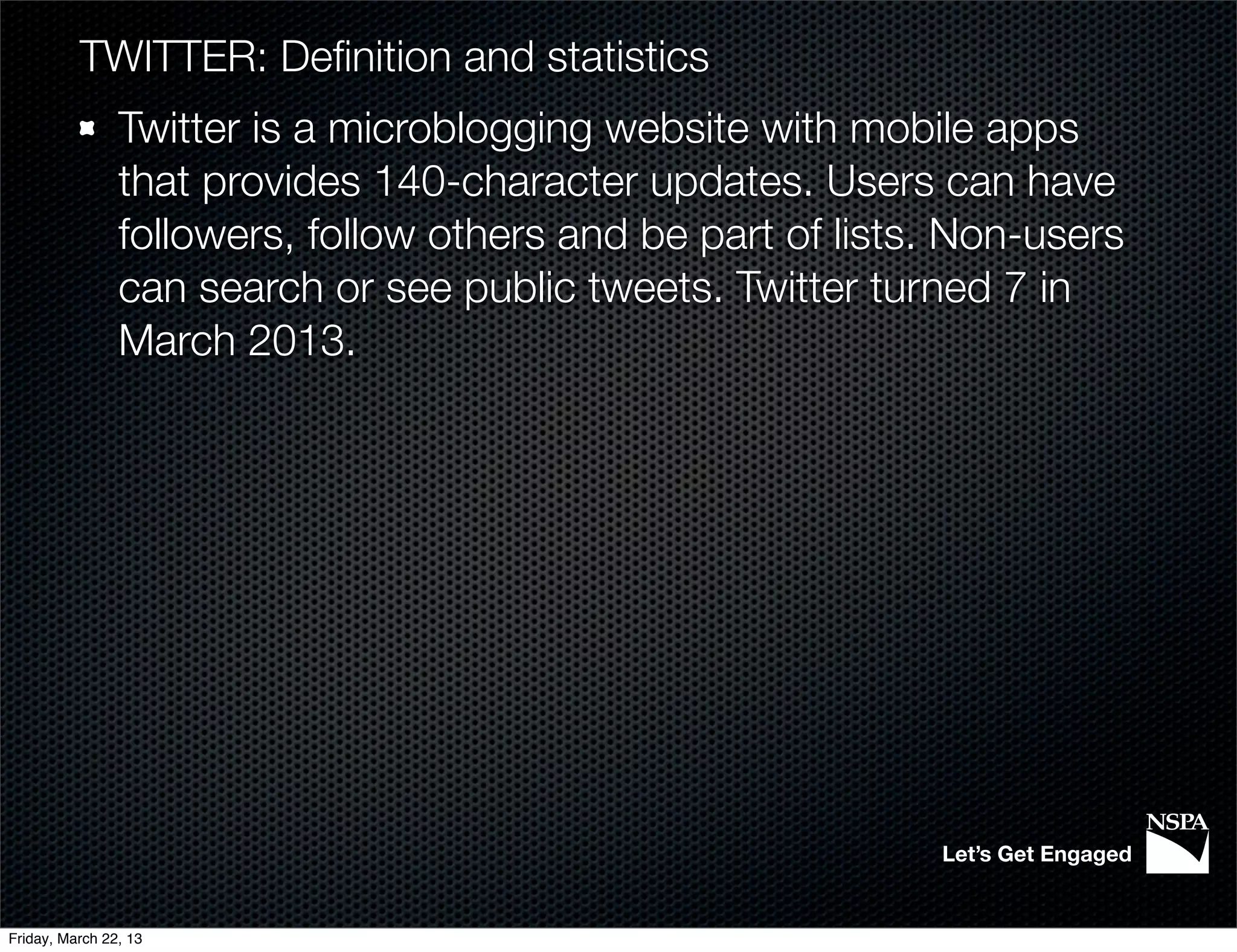 TWITTER: Deﬁnition and statistics
                Twitter is a microblogging website with mobile apps
                that provides 140-character updates. Users can have
                followers, follow others and be part of lists. Non-users
                can search or see public tweets. Twitter turned 7 in
                March 2013.




                                                             Let’s Get Engaged


Friday, March 22, 13
 
