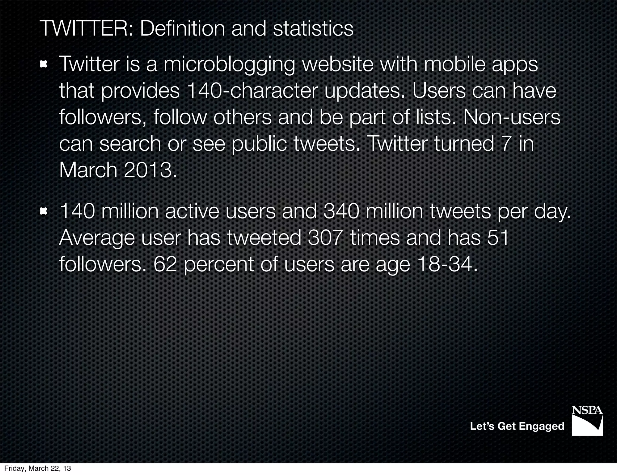 TWITTER: Deﬁnition and statistics
                Twitter is a microblogging website with mobile apps
                that provides 140-character updates. Users can have
                followers, follow others and be part of lists. Non-users
                can search or see public tweets. Twitter turned 7 in
                March 2013.
                140 million active users and 340 million tweets per day.
                Average user has tweeted 307 times and has 51
                followers. 62 percent of users are age 18-34.




                                                             Let’s Get Engaged


Friday, March 22, 13
 