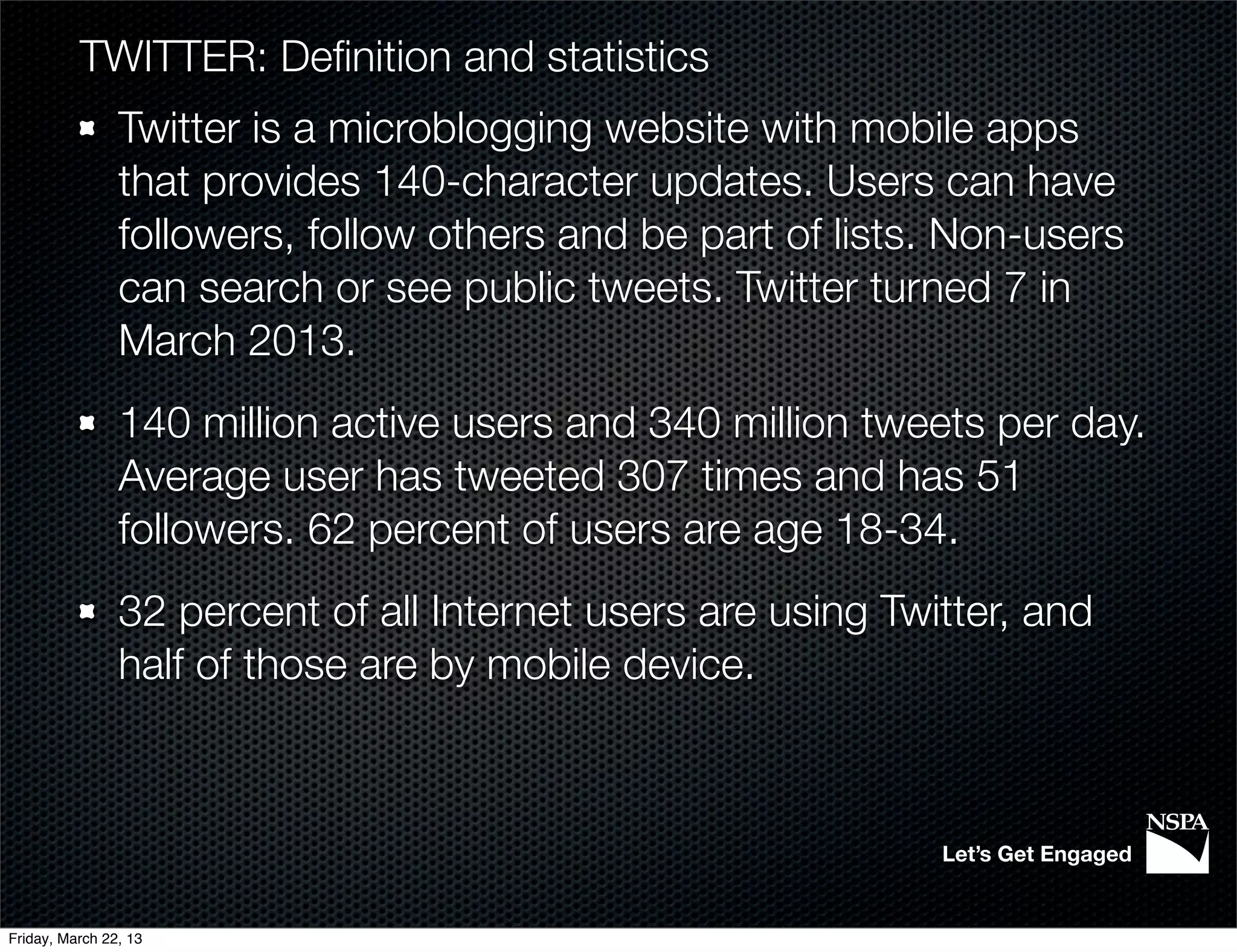 TWITTER: Deﬁnition and statistics
                Twitter is a microblogging website with mobile apps
                that provides 140-character updates. Users can have
                followers, follow others and be part of lists. Non-users
                can search or see public tweets. Twitter turned 7 in
                March 2013.
                140 million active users and 340 million tweets per day.
                Average user has tweeted 307 times and has 51
                followers. 62 percent of users are age 18-34.
                32 percent of all Internet users are using Twitter, and
                half of those are by mobile device.



                                                              Let’s Get Engaged


Friday, March 22, 13
 