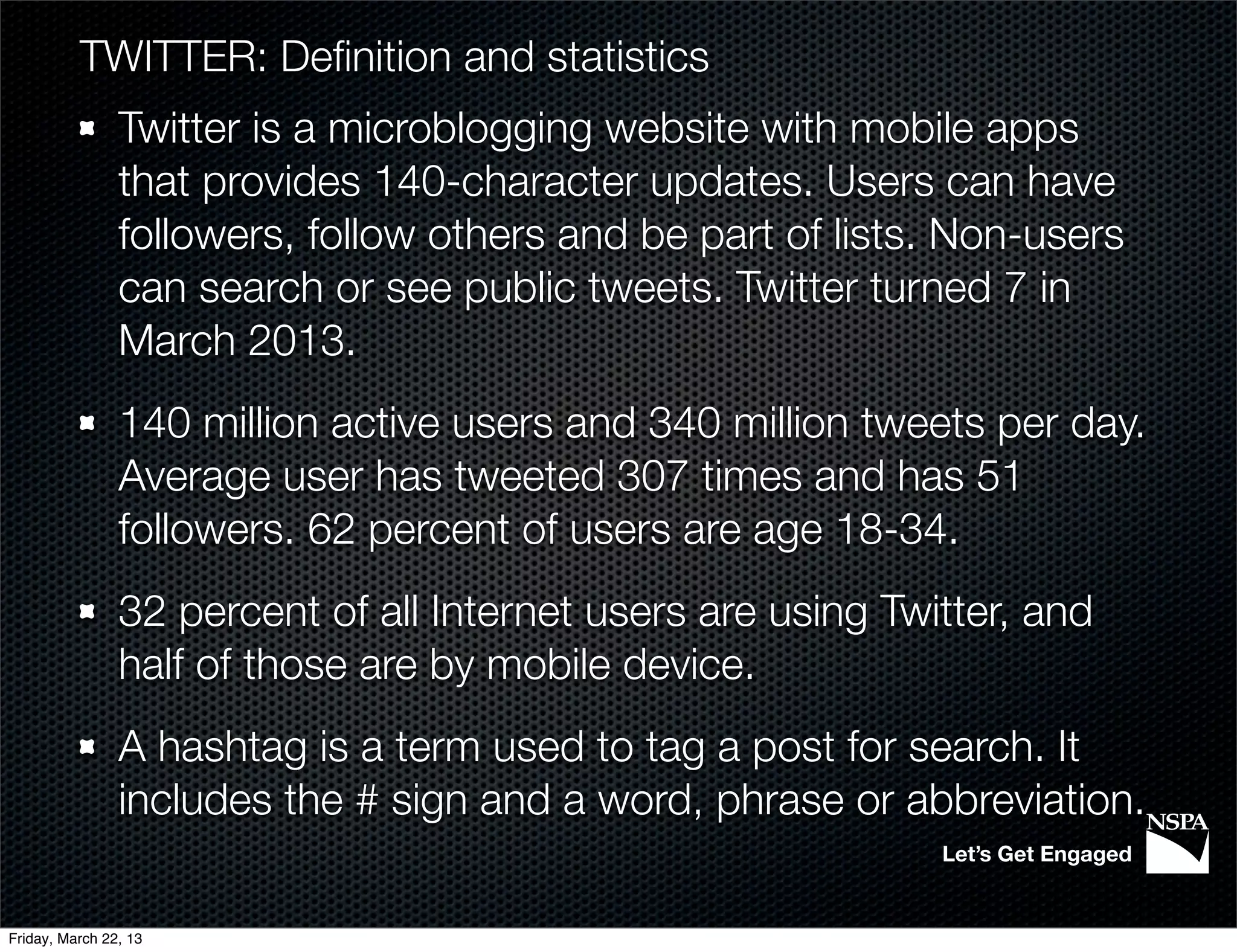 TWITTER: Deﬁnition and statistics
                Twitter is a microblogging website with mobile apps
                that provides 140-character updates. Users can have
                followers, follow others and be part of lists. Non-users
                can search or see public tweets. Twitter turned 7 in
                March 2013.
                140 million active users and 340 million tweets per day.
                Average user has tweeted 307 times and has 51
                followers. 62 percent of users are age 18-34.
                32 percent of all Internet users are using Twitter, and
                half of those are by mobile device.
                A hashtag is a term used to tag a post for search. It
                includes the # sign and a word, phrase or abbreviation.
                                                              Let’s Get Engaged


Friday, March 22, 13
 