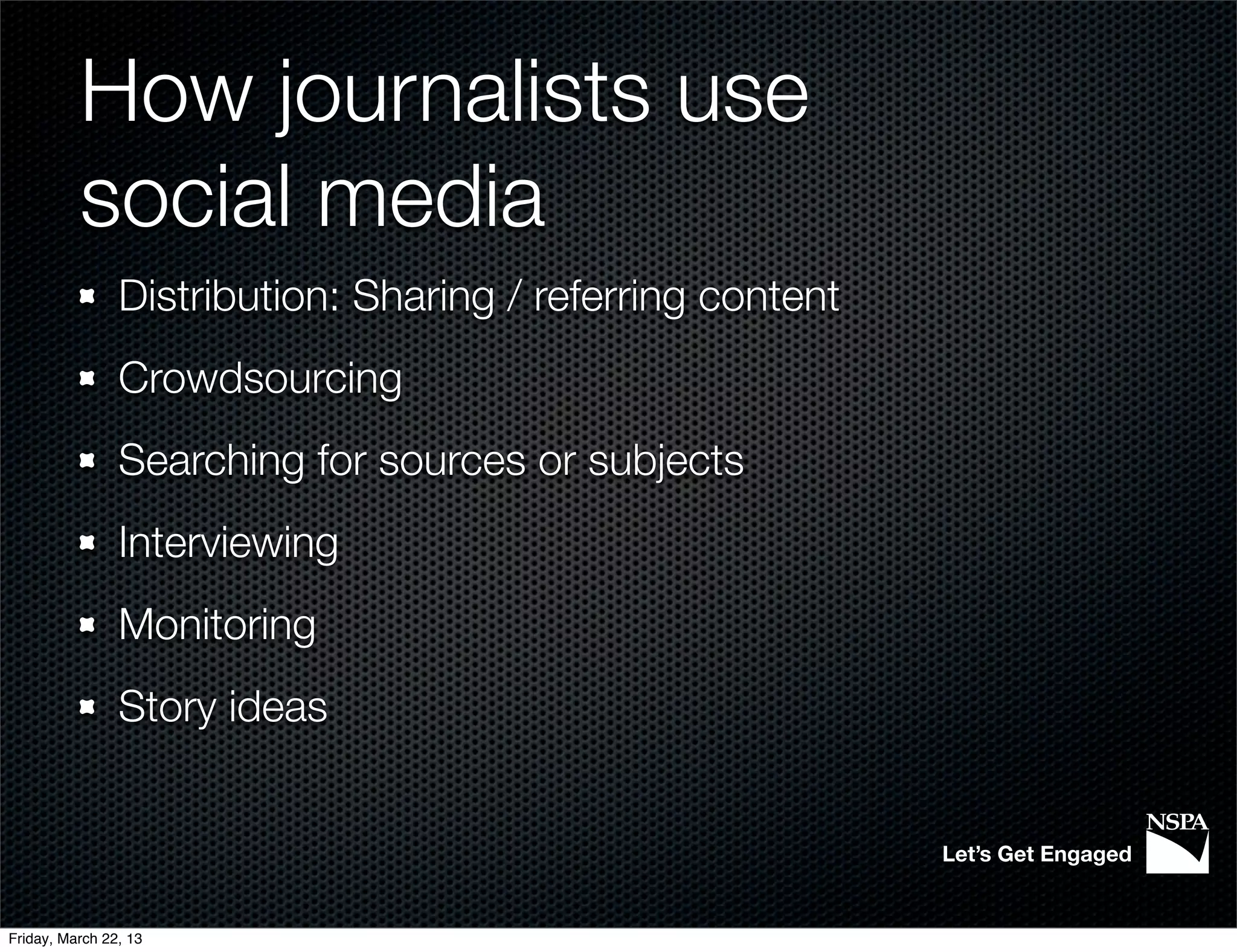 How journalists use
          social media
                Distribution: Sharing / referring content
                Crowdsourcing
                Searching for sources or subjects
                Interviewing
                Monitoring
                Story ideas


                                                            Let’s Get Engaged


Friday, March 22, 13
 