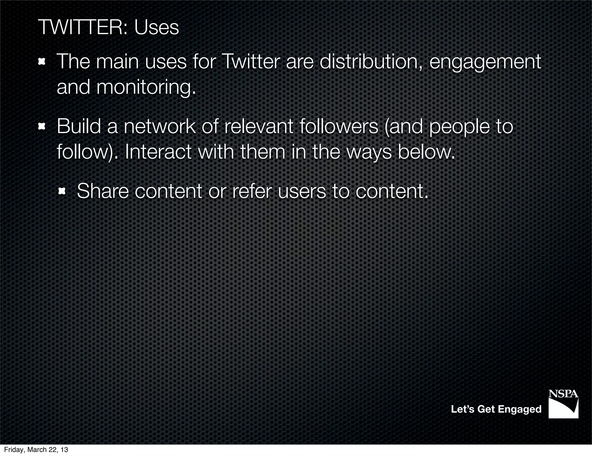 TWITTER: Uses
                The main uses for Twitter are distribution, engagement
                and monitoring.
                Build a network of relevant followers (and people to
                follow). Interact with them in the ways below.
                       Share content or refer users to content.




                                                                  Let’s Get Engaged


Friday, March 22, 13
 