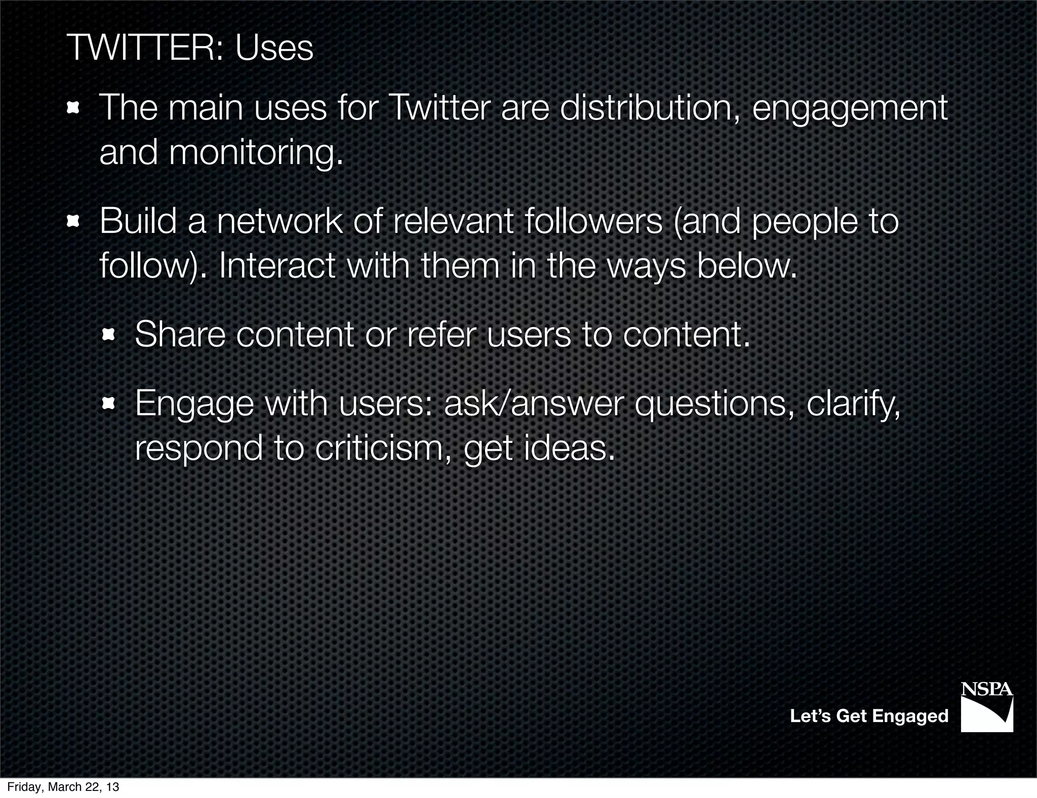 TWITTER: Uses
                The main uses for Twitter are distribution, engagement
                and monitoring.
                Build a network of relevant followers (and people to
                follow). Interact with them in the ways below.
                       Share content or refer users to content.
                       Engage with users: ask/answer questions, clarify,
                       respond to criticism, get ideas.




                                                                  Let’s Get Engaged


Friday, March 22, 13
 