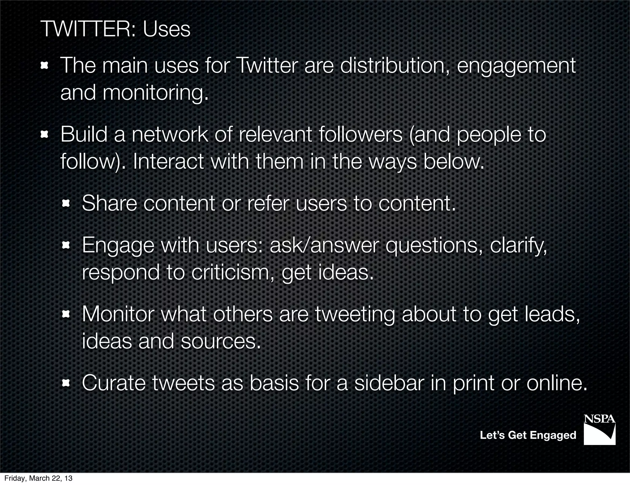 TWITTER: Uses
                The main uses for Twitter are distribution, engagement
                and monitoring.
                Build a network of relevant followers (and people to
                follow). Interact with them in the ways below.
                       Share content or refer users to content.
                       Engage with users: ask/answer questions, clarify,
                       respond to criticism, get ideas.
                       Monitor what others are tweeting about to get leads,
                       ideas and sources.
                       Curate tweets as basis for a sidebar in print or online.

                                                                  Let’s Get Engaged


Friday, March 22, 13
 