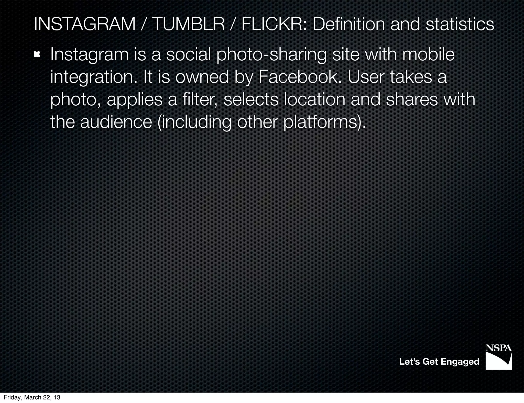 INSTAGRAM / TUMBLR / FLICKR: Deﬁnition and statistics
                Instagram is a social photo-sharing site with mobile
                integration. It is owned by Facebook. User takes a
                photo, applies a ﬁlter, selects location and shares with
                the audience (including other platforms).




                                                             Let’s Get Engaged


Friday, March 22, 13
 